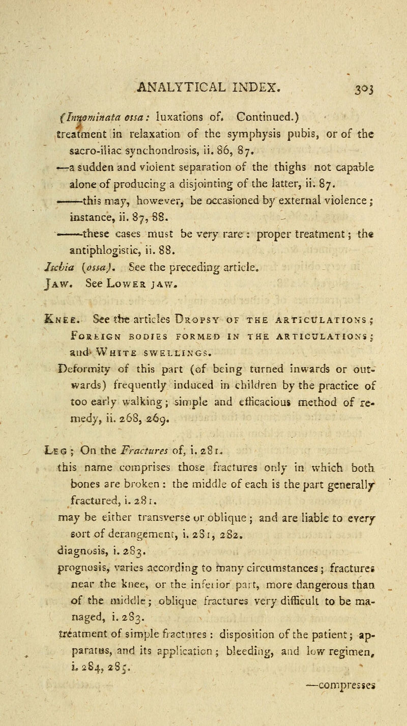 {Inn§minata ossa: luxations of* Continued.) treatment in relaxation of the symphysis pubis, or of the sacro-iliac synchondrosis, ii. 86, 87. ^-a sudden and violent separation of the thighs not capable alone of producing a disjointing of the latter, ii. 87. —this may, however, be occasioned by external violence; instance, ii. 87, 88. ' these cases must be very rare : proper treatment; th« antiphlogistic, ii. 88. hchia {ossaj. See the preceding article. Jaw. See Lower jaw. Knee. See the articles Dropsy of the articitlations ;; FoRfcIGN BODIES FORMED IN THE AR TICULATIONS | aud- White swellings. Deformity of this part (of being turned inwards or out- wards) frequently induced in children by the practice of too early walking; simple and efficacious method of re- medy, ii. 268, 269. Leg ; On the Fractures of, i. 281. this name comprises those fractures only in which both. bones are broken : the middle of each is the part generally fractured,, i. 281. may be either trans\'erse or oblique ; and are liable to tycrj sort of derangement, i. 2S1, 282. diagnosis, i. 283. prognosis, varies according to fnany circumstances; fractures near the knee, or rhe infeiior part, more dangerous than of the middle; oblique fractures YQ,rY difficult to be ma- naged, i. 283. treatment of simple fiactnres : disposition of the patient; ap- paratH5, and its application; bleeding, and low regimen, L 284, 285, —compresses