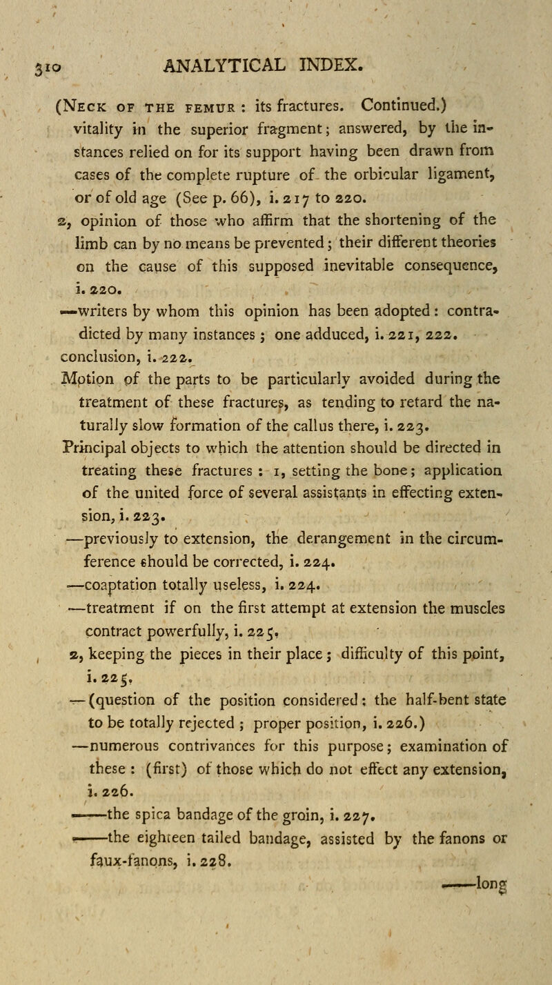 (Neck of the femur : its fractures. Continued.) vitality m the superior fragment; answered, by tiie in- stances relied on for its support having been drawn from cases of the complete rupture of- the orbicular ligament, or of old age (See p. 66), i. 217 to 220. a, opinion of those who affirm that the shortening of the limb can by no means be prevented; their different theories on the cause of this supposed inevitable consequence, i. 220. —writers by whom this opinion has been adopted: contra- dicted by many instances; one adduced, i. 221, 222. conclusion, i. 222. Mptipn pf the parts to be particularly avoided during the treatment of these fractures, as tending to retard the na- turally slow formation of the callus there, i. 223. Principal objects to which the attention should be directed in treating these fractures: i, setting the bone; application of the united force of several assistants in effecting exten^ sion, i. 223. —previously to extension, the derangement in the circum- ference €hould be corrected, i. 224. —coaptation totally useless, i. 224. —treatment if on the first attempt at extension the muscles contract powerfully, i. 225, a, keeping the pieces in their place; difficulty of this point, i. 225, T~(question of the position considered; the half-bent state to be totally rejected ; proper position, i. 226.) —numerous contrivances for this purpose; examination of these : (first) of those which do not effect any extension, i. 226. - the spica bandage of the groin, i. 227. the eighteen tailed bandage, assisted by the fanons or f^ux-fanons, i.228. long