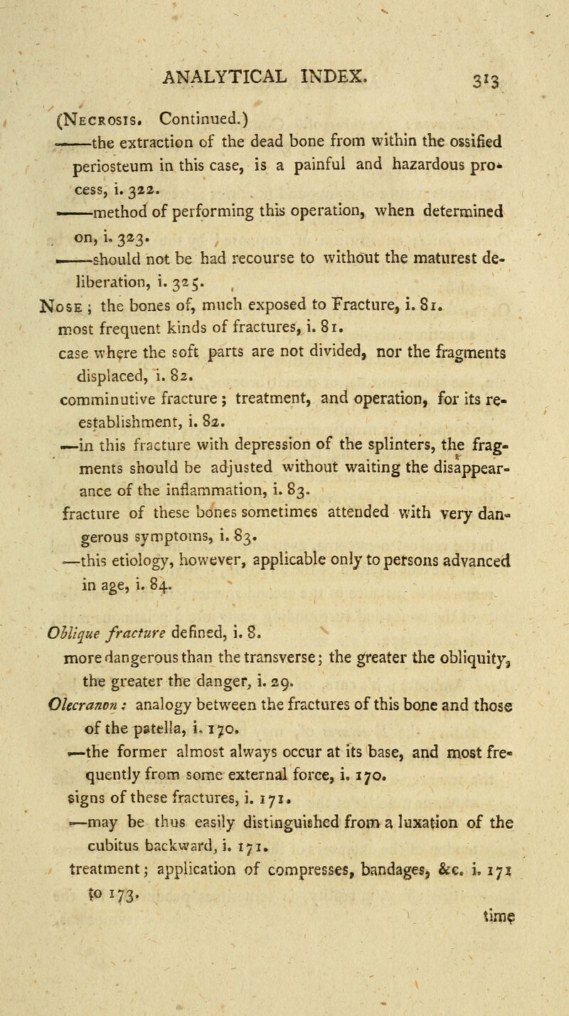 (Necrosis. Continued.)  the extraction of the dead bone from within the ossified periosteum in this case, is a painful and hazardous pro- cess, i. 322. method of performing this operation, when determined . on, i. 323. should not be had recourse to without the maturest de- liberation, i. 325. Nose ; the bones of, much exposed to Fracture, i. 81. most frequent kinds of fractures, i. 81. case where the soft parts are not divided, nor the fragments displaced, i. 82. comminutive fracture ; treatment, and operation, for its re- establishment, i. 82. —in this fracture with depression of the splinters, the frag- ments should be adjusted without waiting the disappear- ance of the inflammation, i. 83. fracture of these bones sometimes attended with very dan- gerous symptoms, i. 83. —this etiology, however, applicable only to persons advanced in age, i. 84. Ohlique fracture defined, i. 8. more dangerous than the transverse; the greater the obliquity^ the greater the danger, i. 29. Olecranon: analogy between the fractures of this bone and those of the p&tella, i.170. —the former almost always occur at its base, and most fre- quently from some external force, i. 170. signs of these fractures, i. 171, !—may be thus easily distinguiehed from ^ luxation of the cubitus backward^ 3. 171. treatment; application of compresses, bandages, &c. i. 171 ?o 173- time