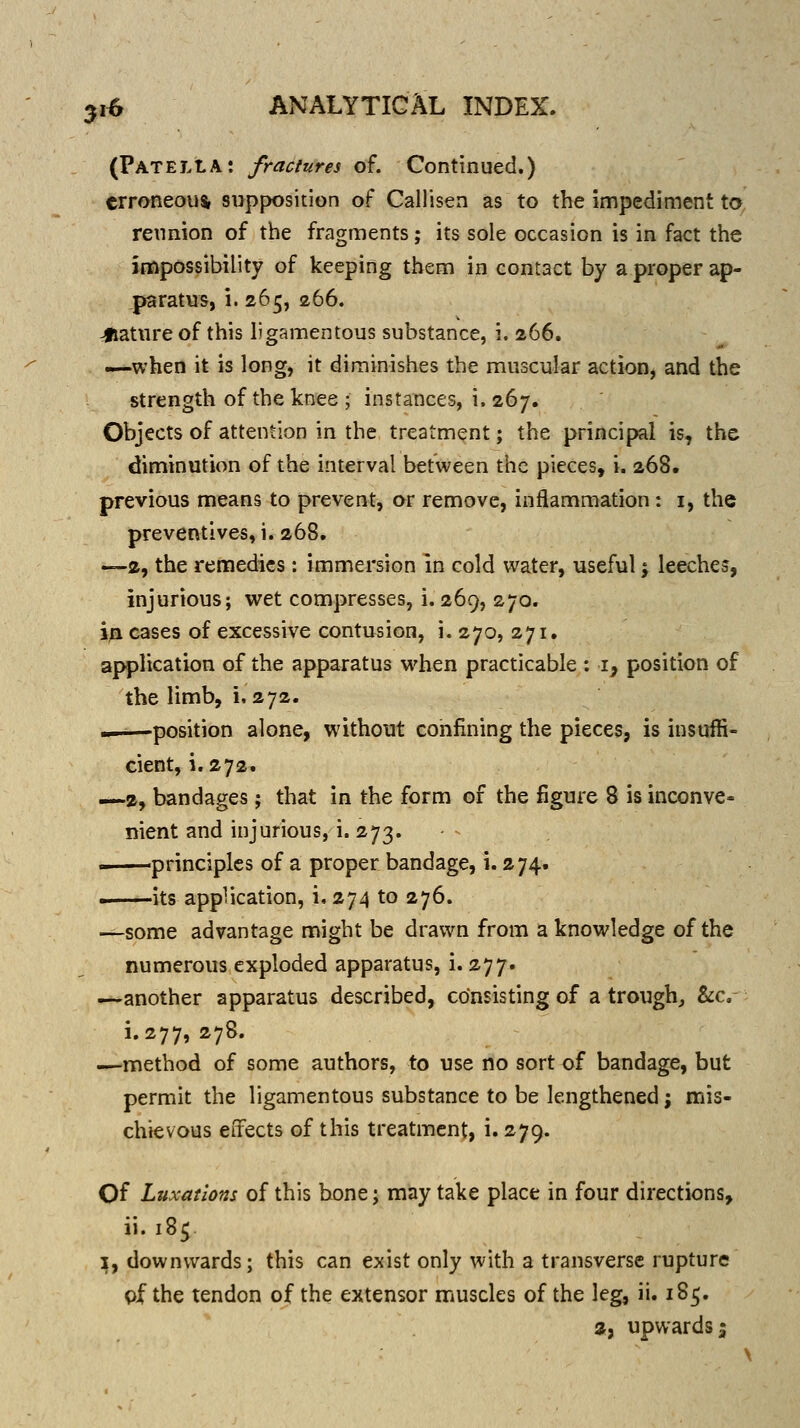 (Patella: fractures of. Continued.) erroneous supposition of Callisen as to the impediment to reunion of the fragments; its sole occasion is in fact the impossibility of keeping them in contact by a proper ap- paratus, i. 265, 266. mature of this ligamentous substance, i. 266. —when it is long, it diminishes the muscular action, and the strength of the knee ; instances, i. 267. Objects of attention in the treatment; the principal is, the diminution of the interval between the pieces, i. 268. previous means to prevent, or remove, inflammation: i, the preventives, i. 268. —2, the remedies: immersion in cold water, useful j leeches, injurious; wet compresses, i. 269, 270. i^ cases of excessive contusion, i. 270, 271. application of the apparatus when practicable : i, position of the limb, i. 272. ——position alone, without confining the pieces, is insuffi- cient, i. 272. —2, bandages; that in the form of the figure 8 is inconve- nient and injurious, i. 273. .^——principles of a proper bandage, i. 274. ' its application, i, 274 to 276. —some advantage might be drawn from a knowledge of the numerous exploded apparatus, i. 277. —another apparatus described, consisting of a trough, &c. i. 277, 278. —method of some authors, to use no sort of bandage, but permit the ligamentous substance to be lengthened; mis- chievous effects of this treatment, i. 279. Of Luxations of this hone j may take place in four directions, ii. 185 ^, downwards; this can exist only with a transverse rupture pf the tendon of the extensor muscles of the leg, ii. 185. a, upwards;