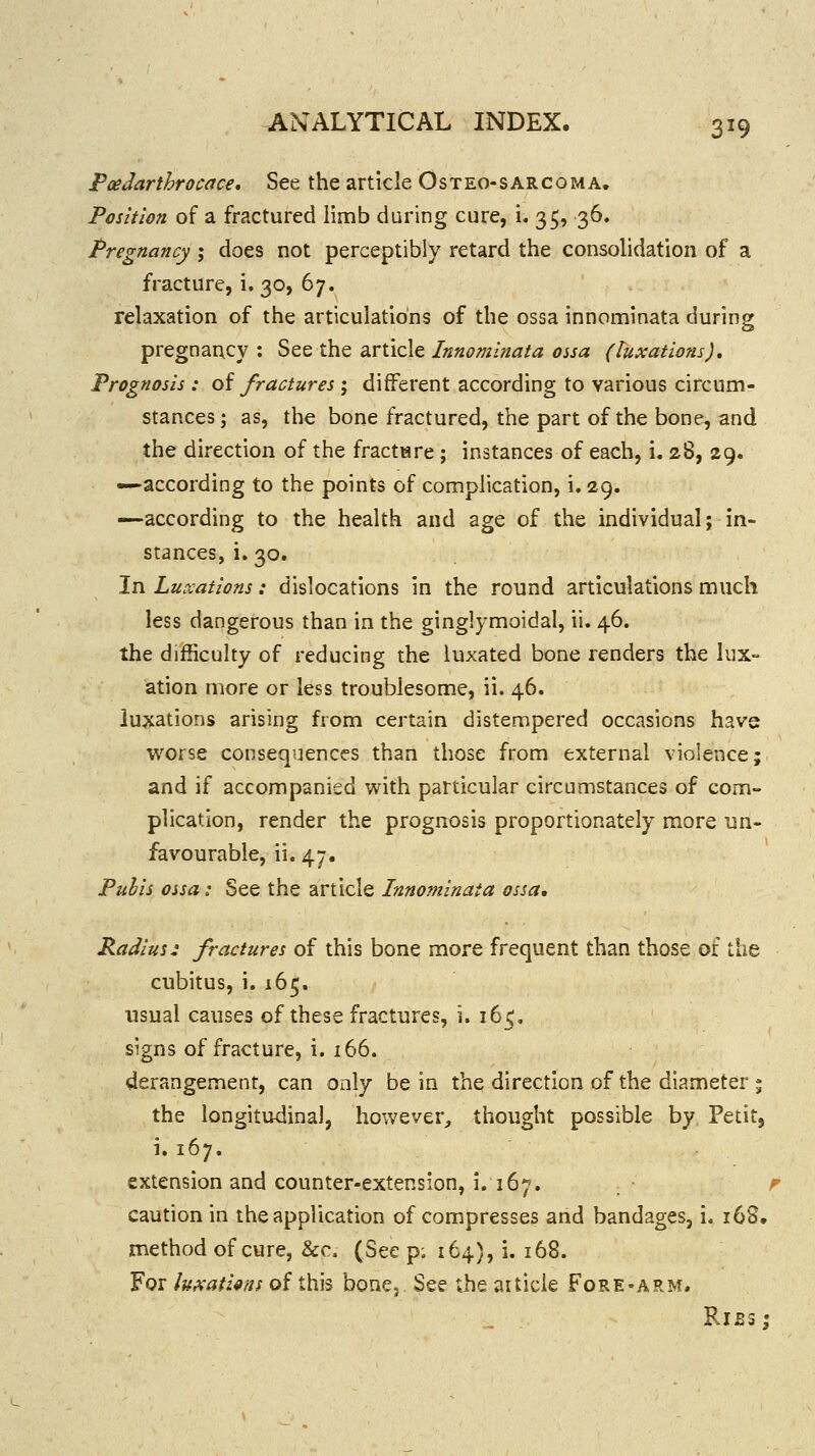 Poedarthrocace, See the article Osteo-sarcoma. Position of a fractured limb during cure, i. 35, 36. Pregnancy ; does not perceptibly retard the consohdation of a fracture, i. 30, 67. relaxation of the articulations of the ossa innominata during pregnancy : See the article Innominata ossa (luxations). Prognosis : oi fractures ; different according to various circum- stances ; as, the bone fractured, the part of the bone, and the dix-ection of the fractiare ; instances of each, i. 28, 29. —according to the points of complication, i. 29. -—according to the health and age of the individual; in- stances, i. 30. In Luxations: dislocations in the round articulations much less dangerous than in the ginglymoidal, ii. 46. the difficulty of reducing the luxated bone renders the lux- ation more or less troublesome, ii. 46. luxations arising from certain distempered occasions have worse consequences than those from external violence; and if accompanied with particular circumstances of com- plication, render the prognosis proportionately more un- favourable, ii. 47. Puhls ossa: See the article Innominata ossa, Radius: fractures of this bone more frequent than those of the cubitus, i. 165. usual causes of these fractures, i. 16^, signs of fracture, i. 166. derangement, can only be in the direction of the diameter ; the longitudinal, however^ thought possible by Petit, i. 167. extension and counter-extension, i. 167. f caution in the application of compresses and bandages, i. 16S. method of cure, &c. (See p; 164), i. 168. For luiKathns of this bone. See the article FoRE-AR>f.