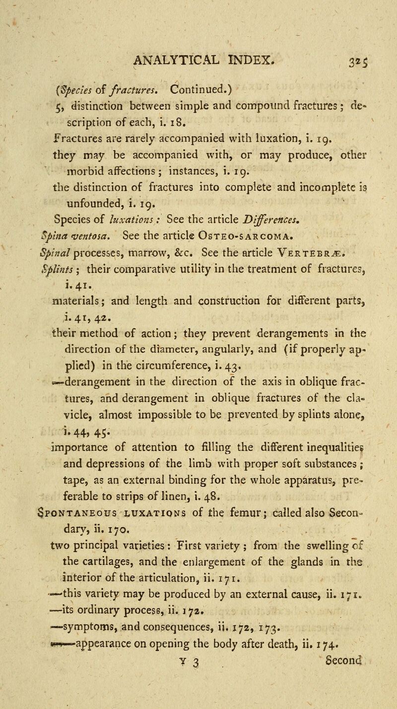 {Species 0^ fractures. Continued.) 5, distinction between simple and compound fractures; de- scription of each, i. 18. Fractures are rarely accompanied with luxation, i. 19. they may be accompanied with, or may produce, other morbid affections ; instances, i. 19. the distinction of fractures into complete and incomplete 13 unfounded, i. 19. Species of luxations: See the article Differences. Spina iventosa. See the article Osteo-sarcoma. i^/;;<z/processes, marrow, &c. See the article Vertebra. Splints ; their comparative utility in the treatment of fractures, i.41. materials; and length and construction for different parts, 1.41,42. their method of action; they prevent derangements in the direction of the diameter, angularly, and (if properly ap- plied) in the circumference, i. 43. «—derangement in the direction of the axis in oblique frac- tures, and derangement in oblique fractures of the cla- vicle, almost impossible to be prevented by splints alone, i. 44, 45. importance of attention to filling the different inequalities and depressions of the limb with proper soft substances; tape, as an external binding for the whole apparatus, pre» ferable to strips of linenj i. 48. Spontaneous luxations of the femur; called also Secon- dary, ii. 170. two principal varieties: First variety ; from the swelling of the cartilages, and the enlargement of the glands in the interior of the articulation, ii. 171. —-this variety may be produced by an external cause, ii. 171. •—its ordinary process, ii. 172. —symptoms, and consequences, ii. 172, 173. s-s—appearance on opening the body after death, ii. 174. 7 3 Secon4