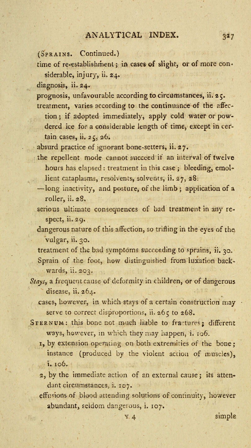 (Sprains. Continued.) time of re-€stablishment; in cases of slight, or of more con- siderable, injury, ii. 24. diagnosis, ii. 24. prognosis, unfavourable according to circumstances, ii. 25. treatment, varies according to the continuance of the affec- tion ; if adopted immediately, apply cold water or pow- dered ice for a considerable length of time, except in cer- tain cases, ii. 25, 26. absurd practice of ignorant bone-setters, ii. 27. the repellent mode cannot succeed if an interval of twelve hours has elapsed: treatment in this case ; bleeding, emol- lient cataplasms, resolvents, solvents, ii. 27, 28; —long inactivity, and posture, of the limb ; application of a roller, ii. 28. serious ultimate consequences of bad treatment in any re- spect, ii. 29. dangerous nature of this affection, so trifling in the eyes of thqs vulgar, ii. 30. treatment of the bad symptoms succeeding to sprains, ii. 30* Sprain of the foot, how distinguished from luxation back- wards, ii. 203. Stays, a frequent cause of deformity in children, or of dangerous disease, ii. 264. cases, however, in which stays of a certain construction may serve to correct disproportions, ii. 265 to 268. Sternum: this bone not much liable to fractures; different ways, however, m which they may happen, i, 106. 1, by extension operating on both extremities of the bone; instance (produced by the violent accioii of muscles), i. 106. 2, by the immediate action of an external cause; its atten* dant circumstances, i. 107. effusions of blood attending solutions of continuity, however abundantj seldom dangerous, i. 107. y 4 simple