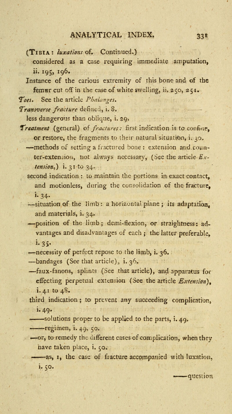 (Tibia: luxations of. Continued.) considered as a case requiring immediate amputation, ii. 195, 196. Instance of the carious extremity of this bone and of the femHF cut off in the case of white swelling, ii. 250, 251. T'oes, See the article Phalanges* Transverse fracture defined/i.S. less dangerous than oblique, i. 29. iTnatmeni (general) of fraaures: first indication is to confme, or restore, the fragments to their natural situati<)n, i. 30, —-methods of setting a fractured bone : extension and covJn= ter-extenjion, not always necessary, (See the article £.v- tension^) i. 31 to 34. second indication : to maintain the portions in exact contact, and motionless, during the consolidation of the fracture, •—situation pf the limb : a horizontal plane ; its adaptation, and materials, i. 34. —position of the limb; demi-iiexion, or straightness: ad- vantages and disadvantages of each j the latter preferable, —necessity of perfect repose to the limb, i. 36. —bandages (See that article)^ i* 3^* =—faux-fanons, splints (See that article), and apparatus for ejecting perpetual extension (See the article Extension)^ i. 41 to 48. third indication; to prevent any succeeding complicationj i. 49. ' solutions proper to be applied to the parts, i. 49. regimen, i. 49, 50. .^or, to remedy the different cases of complication, when they have taken place, i. 50. as, I, the case of fracture accompanied with luxation, i. so. '^ question