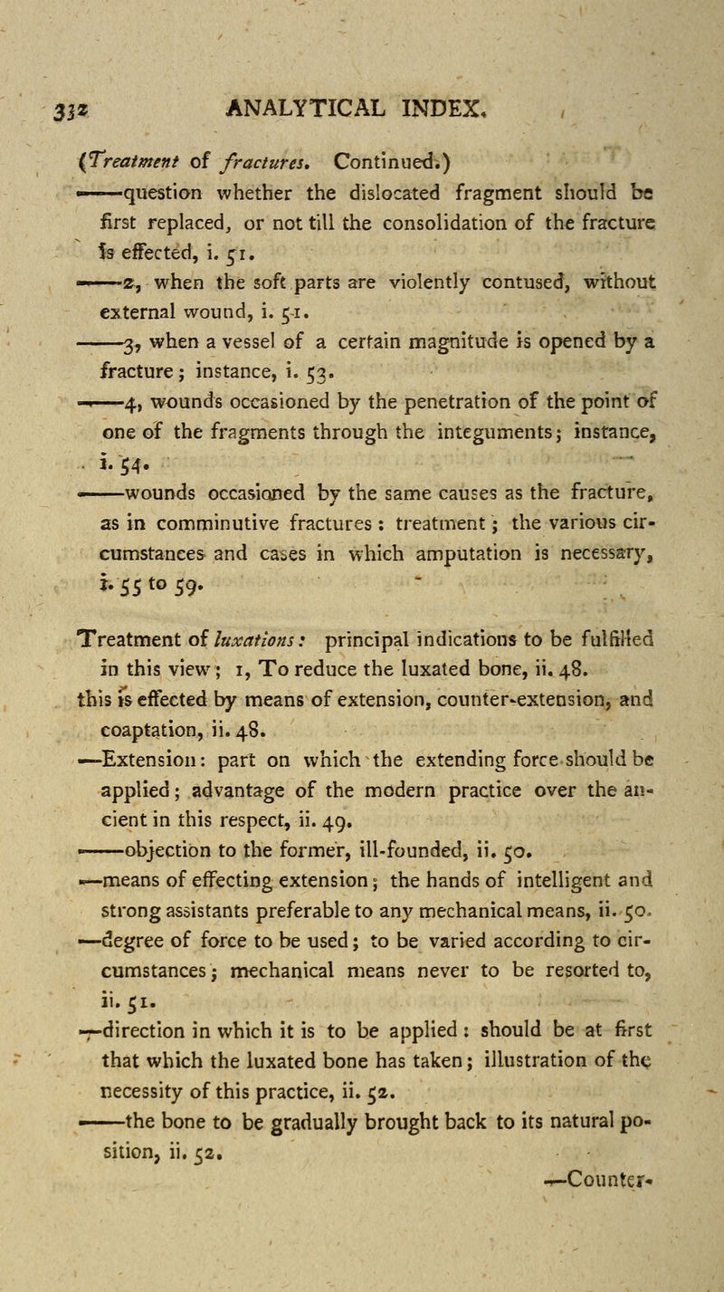 (Treatment of fractures. Continued.) —question whether the dislocated fragment should be first replaced, or not till the consolidation of the fracture is effected, i. 51. g, when the soft parts are violently contused, without external wound, i. 51. 3, when a vessel of a certain magnitude is opened by a fracture; instance, i. 53. -«—4, wounds occasioned by the penetration of the point af one of the fragments through the integuments; instance, wounds occasioned by the same causes as the fracture, as in comminutive fractures: treatment; the various cir- cumstances and ca^es in which amputation is necessary, i. 55 to 59. Treatment oi luxations: principal indications to be fulfilled in this view; i. To reduce the luxated bone, ii. 48. this js effected by means of extension, counter-extension, and coaptation, ii.48. —Extension: part on which the extending force should be applied; advantage of the modern practice over the an- cient in this respect, ii. 49. objection to the former, ill-founded, ii, 50. .^-means of effecting extension; the hands of intelligent and strong assistants preferable to any mechanical means, ii. 50. —degree of force to be used; to be varied according to cir- cumstances J mechanical means never to be resorted to, ii.51. -7-direction in which it is to be applied : should be at first that which the luxated bone has taken; illustration of the necessity of this practice, ii. 52. —the bone to be gradually brought back to its natural po- sition, ii. 52. -r-Counter-