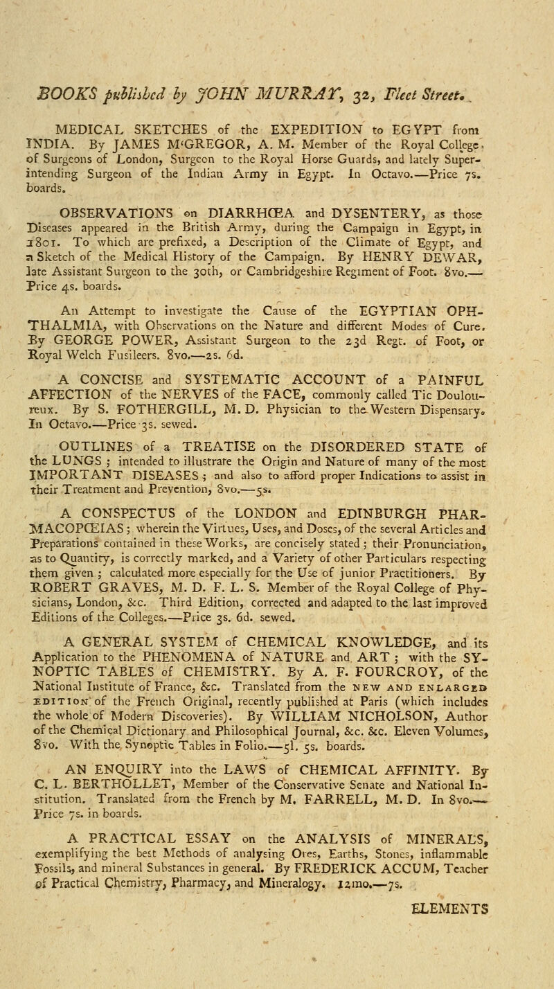 MEDICAL SKETCHES of the EXPEDITION to EGYPT from INDIA. By JAMES M'GREGOR, A. M. Member of the Royal Colkgc'. of Surgeons of Londorij Surgeon to the Royal Horse Guards, and lately Super- intending Surgeoa of the Indian x\rmy in Egypt. In Octavo.—Price 7s. boards. OBSERVATIONS on DIARRHCEA and DYSENTERY, as those Diseases appeared in the British Army, during the Campaign in Egypt, in J 801. To which are prefixed, a Description of the Climate of Egypt, and a Sketch of the Medical History of the Campaign. By HENRY DEWAR, late Assistant Surgeon to the 30th, or Cambridgeshire Regiment of Foot. 8vo.— Price 4s. boards. An Attempt to investigate the Cause of the EGYPTIAN OPH- THALMIA, with Observations on the Nature and different Modes of Cure. Ey GEORGE POWER, Assistant Surgeon to the 23d Regt. of Foot, or Royal Welch Fusileers, 8vo.—2s. 6d. A CONCISE and SYSTEMATIC ACCOUNT of a PAINFUL AFFECTION of the NERVES of the FACE, commonly called Tic Doulou- reux. By S. FOTHERGILL, M. D. Physician to ths Western Dispensary. In Octavo.—Price 3s. sewed. OUTLINES of a TREATISE on the DISORDERED STATE of the LUNGS ,• intended to illustrate the Origin and Nature of many of the most IMPORTANT DISEASES ; and also to a£Ford proper Indications to assist in their Treatment and Prevention, 8vo.—5s. A CONSPECTUS of the LONDON and EDINBURGH PHAR- MACOPCEIAS ; wherein the Virtues, Uses, and Doses, of the several Articles and Preparations contained in these Works, are concisely stated ; their Pronunciation, as to Quantity, is correctly marked, and a Variety of other Particulars respecting them given ; calculated more especially for the Use of junior Practitioners. By ROBERT GRAVES, M. D. F. L. S. Member of the Royal College of Phy- sicians, London, &c. Third Edition, corrected and adapted to the last improved Editions of the Colleges.—Price 3s. 6d. sewed. A GENERAL SYSTEM of CHEMICAL KNOWLEDGE, and its Application to the PHENOMENA of NATURE and ART ; with the SY- NOPTIC TABLES of CHEMISTRY'. By A. F. FOURCROY, of the National Institute of France, &c. Translated from the new and enlarged EDITION of the French Original, recently published at Paris (which includes the whole of Modern Discoveries). By WILLIAM NICHOLSON, Author of the Chemigal Dictionary and Philosophical Journal, &c. &c. Eleven Volumes, 8vo. With the Synoptic Tables in Folio.—5I. 5s. boards. AN ENQUIRY into the LAWS of CHEMICAL AFFINITY. By C. L. BERTHOLLET, Member of the Conservative Senate and National In- stitution. Translated from the French by M. FARRELL, M. D. In Svo Price 7s. in boards. A PRACTICAL ESSAY on the ANALYSIS of MINERALS, exemplifying the best Methods of analysing Ores, Earths, Stones, inflammable Fossils, and mineral Substances in general. By FREDERICK ACCUM, Teacher oi Practical Chemistry, Pharmacy, and Mineralogy, jzrao.—7s. ELEMENTS