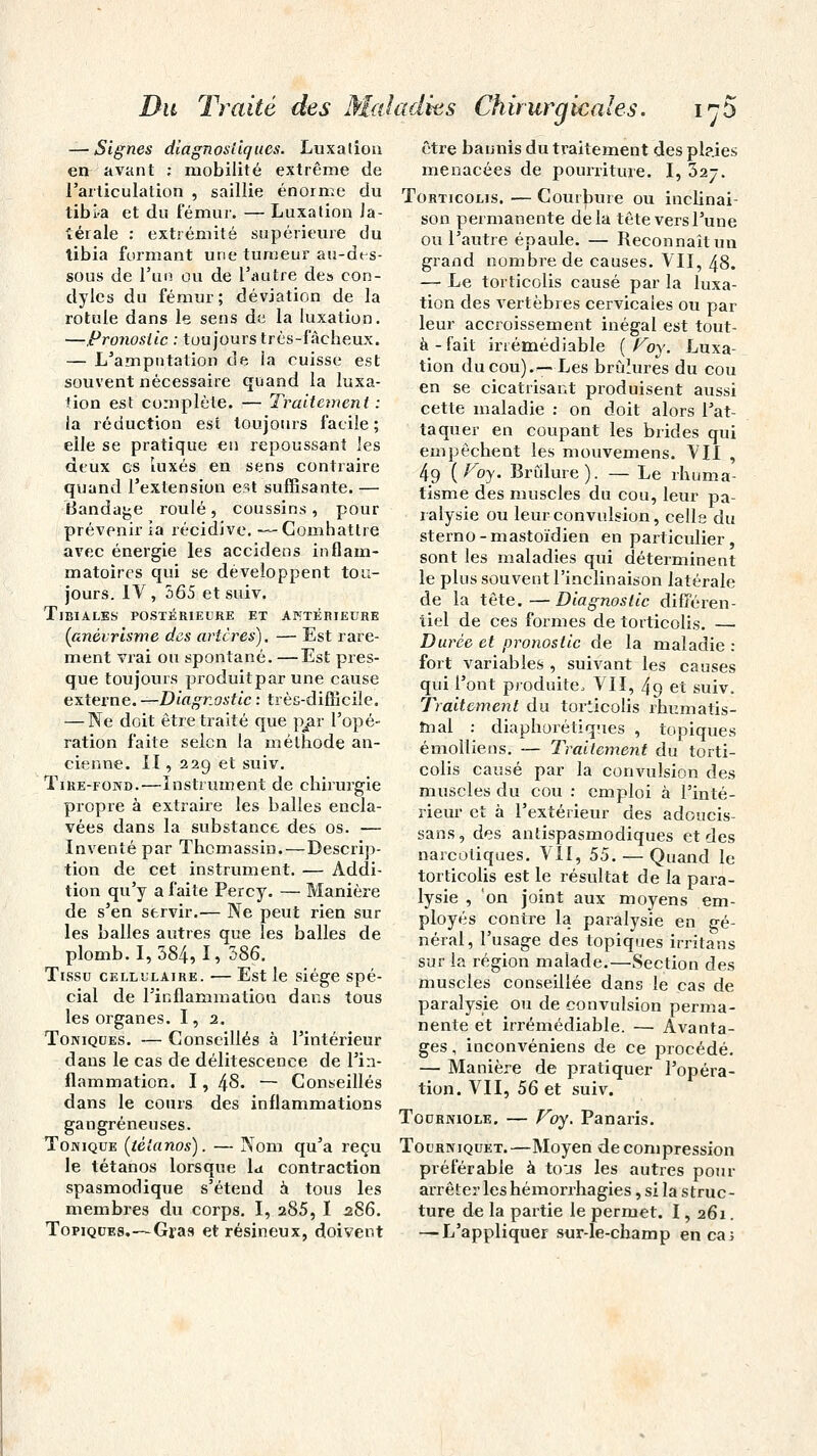 — Signes diagnostiques. Luxation en-'avant : mobilité extrême de l'articulation , saillie énorme du tibi-a et du fémur. — Luxation la- térale : extrémité supérieure du tibia formant une tumeur au-des- sous de l'un ou de l'autre des eon- dylcs du fémur; déviation de la rotule dans le sens du la luxation. —Pronostic : toujours très-fâcheux. — L'amputation de la cuisse est souvent nécessaire quand la luxa- tion est complète. — Traitement : la réduction est toujours facile; elle se pratique en repoussant les deux es luxés en sens contraire quand l'extension est suffisante. — Bandage roulé, coussins, pour prévenir îa récidive. —Combattre avec énergie les accidens inflam- matoires qui se développent ton- jours. IV, 365 etsuiv. Tjbiales postérieure et antérieure (anévrisme des artères). — Est rare- ment vrai ou spontané. —Est pres- que toujours produitpar une cause externe. —Diagnostic : très-difficile. — Ne doit être traité que par l'opé- ration faite selon la méthode an- cienne. II, 229 et suiv. Tire-fond.—Instrument de chirurgie propre à extraire les balles encla- vées dans la substance des os. — Inventé par Thcmassin.—Descrip- tion de cet instrument. — Addi- tion qu'y a faite Percy. — Manière de s'en servir.— Ne peut rien sur les balles autres que les balles de plomb. 1,384,1, 586. Tissu cellulaire. — Est le siège spé- cial de l'inflammation dans tous les organes. I, 2. Toniques. — Conseillés à l'intérieur dans le cas de délitescence de l'in- flammation. 1, 48- — Conseillés dans le cours des inflammations gangreneuses. Tonique (tétanos). — Nom qu'a reçu le tétanos lorsque la contraction spasmodique s'étend à tous les membres du corps. I, 285, I 286. Topiques.—Gras et résineux, doivent être bannis du traitement des plaies menacées de pourriture. I, 32-. Torticolis. — Courbure ou inclinai- son permanente delà tête vers l'une ou l'autre épaule. — Reconnaît un grand nombre de causes. VII, 48. — Le torticolis causé par la luxa- tion des vertèbres cervicales ou par leur accroissement inégal est tout- à-fait irrémédiable (Voy. Luxa- tion du cou).—Les brûlures du cou en se cicatrisant produisent aussi cette maladie : on doit alors l'at- taquer en coupant les brides qui empêchent les mouvemens. VII , 49 {Voy. Brûlure). — Le rhuma- tisme des muscles du cou, leur pa- ralysie ou leur convulsion, celle du sterno-mastoïdien en particulier, sont les maladies qui déterminent le plus souvent l'inclinaison latérale de la tête.—Diagnostic différen- tiel de ces formes de torticolis. — Durée et pronostic de la maladie : fort variables , suivant les causes qui l'ont produite, VII, 49 et suiv. Traitement du torticolis rhumatis- mal : diaphorétiques , topiques émolliens. — Traitement du torti- colis causé par la convulsion des muscles du cou : emploi à l'inté- rieur et à l'extérieur des adoucis- sais, des antispasmodiques et des narcotiques. VII, 55. — Quand le torticolis est le résultat de la para- lysie , on joint aux moyens em- ployés contre la paralysie en gé- néral, l'usage des topiques irritans sur la région malade.—Section des muscles conseillée dans le cas de paralysie ou de convulsion perma- nente et irrémédiable. — Avanta- ges , inconvéniens de ce procédé. — Manière de pratiquer l'opéra- tion. VII, 56 et suiv. Tourniole. — Voy. Panaris. Tourniquet.—Moyen de compression préférable à tous les autres pour arrêter les hémorrhagies, si la struc- ture de la partie le permet. 1, 261. — L'appliquer sur-le-champ enca;