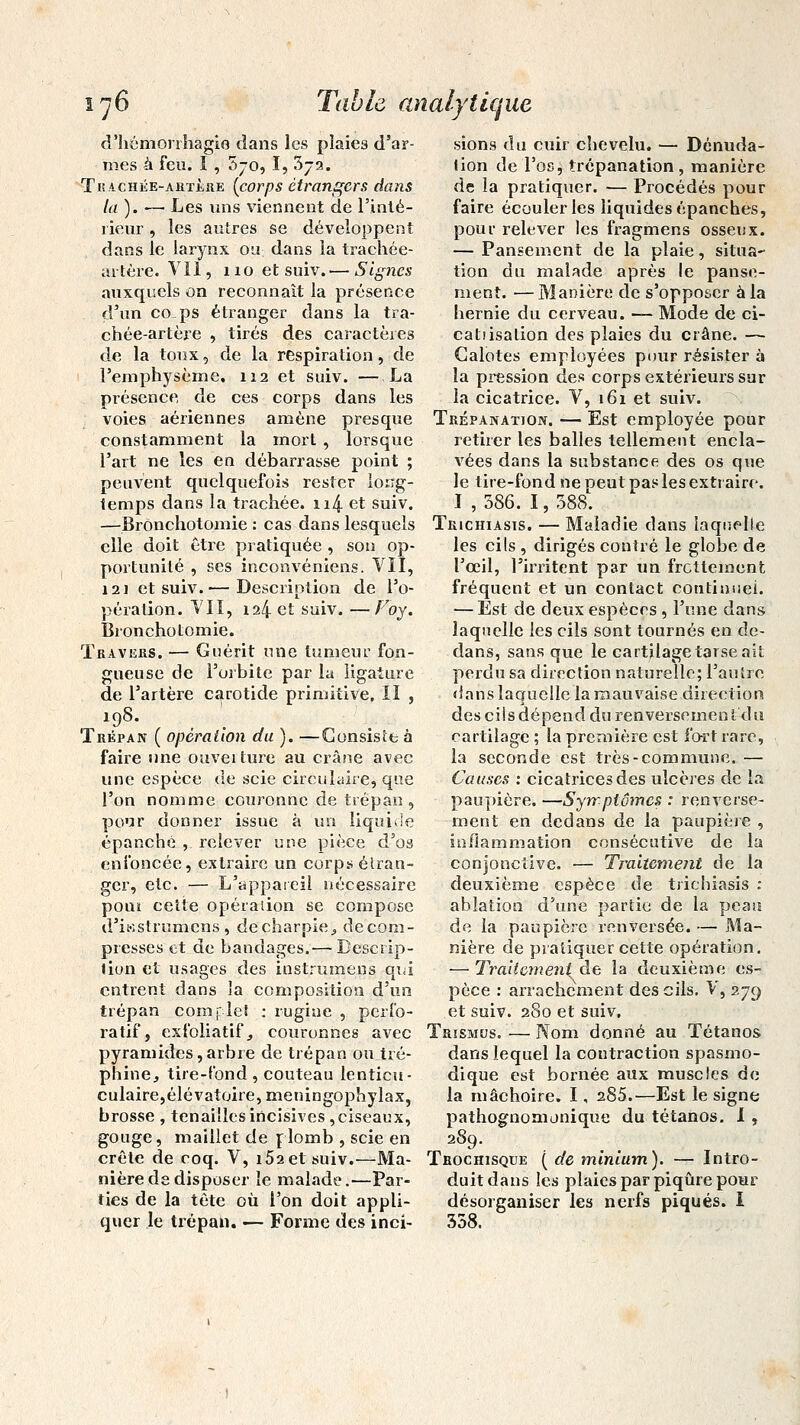 d'hémorrhagie dans les plaies d'ar- mes à feu. ï , 5-o, I, 3-2. T hachée-artère (corps étrangers dans la). — Les uns viennent de l'inté- rieur , les autres se développent dans le larynx ou. dans la trachée- artère. Vil, 110 et suiv.— Signes auxquels on reconnaît la présence d'un cops étranger dans la tra- chée-artère , tirés des caractères de la toux, de la respiration, de l'emphysème. 112 et suiv. — La présence, de ces corps dans les voies aériennes amène presque constamment la mort , lorsque l'art ne les en débarrasse point ; peuvent quelquefois rester long- temps dans la trachée. n4 et suiv. sions du cuir chevelu. — Dénuda- lion de l'os, trépanation, manière de la pratiquer. — Procédés pour faire écouler les liquides épanches, pour relever les fragmens osseux. — Pansement de la plaie, situa- tion du malade après le panse- ment. — Manière de s'opposer à la hernie du cerveau. — Mode de ci- catiisalion des plaies du crâne. — Galotes employées pour résister à la pression des corps extérieurs sur la cicatrice. V, 161 et suiv. Trépanation. — Est employée pour retirer les balles tellement encla- vées dans la substance des os que le tire-fond ne peut pas les extraire. I , 386. 1, 388. Bronchotomie : cas dans lesquels Trichiasts. — Maladie dans laquelle elle doit être pratiquée , son op- portunité , ses inconvéniens. VII, i2i et suiv.— Description de l'o- pération. VII, 124 et suiv. —Foy. Bronchotomie. Travers. — Guérit une tumeur fon- gueuse de l'orbite par la ligature de l'artère carotide primitive, II , 198. Trépan ( opération du ). —Consiste à faire une ouvei ture au crâne avec une espèce de scie circulaire, que l'on nomme couronne de trépan, pour donner issue à un liquide épanché , relever une pièce d'os enfoncée, extraire un corps étran- ger, etc. — L'appareil nécessaire poni cette opération se compose d'iwstrumcns, de charpie., décom- presses et de bandages.— Descrip- tion et usages des instrumens qui entrent dans la composition d'un trépan complet : rugiue , perfo- les cils , dirigés contré le globe de l'œil, l'irritent par un frottement fréquent et un contact continuel. — Est de deux espèces, l'une dans laquelle les cils sont tournés en de- dans, sans que le cartilage tarse ait perdu sa direction naturelle; l'autre dans laquelle la mauvaise direction des cils dépend du renversement du cartilage ; la première est fort rare, la seconde est très-commune. — Causes : cicatrices des ulcères de la paupière. —Symptômes : renverse- ment en dedans de la paupière , inflammation consécutive de la conjonctive. — Traitement de la deuxième espèce de trichiasis : ablation d'une partie de la peau de la paupière renversée. — Ma- nière de pratiquer cette opération. — Traitement de la deuxième es- pèce : arrachement des cils. V, 279 et suiv. 280 et suiv. ratif, exfoliatif, couronnes avec Trismus.—Nom donné au Tétanos pyramides, arbre de trépan ou tré- dans lequel la contraction spasmo- philie, tire-fond, couteau lenticu- culaire,élévatoire,meningophylax, brosse , tenailles incisives , ciseaux, gouge, maillet de plomb , scie en dique est bornée aux muscles de la mâchoire. 1, 285.'—Est le signe pathognomonique du tétanos. I , 289. crête de coq. V, i52et suiv.—Ma- Trochisque ( de minium). — Intro- nière de disposer le malade.—Par- duit dans les plaies par piqûre pour ties de la tête où l'on doit appli- désorganiser les nerfs piqués. I quer le trépan. — Forme des inci- 358.