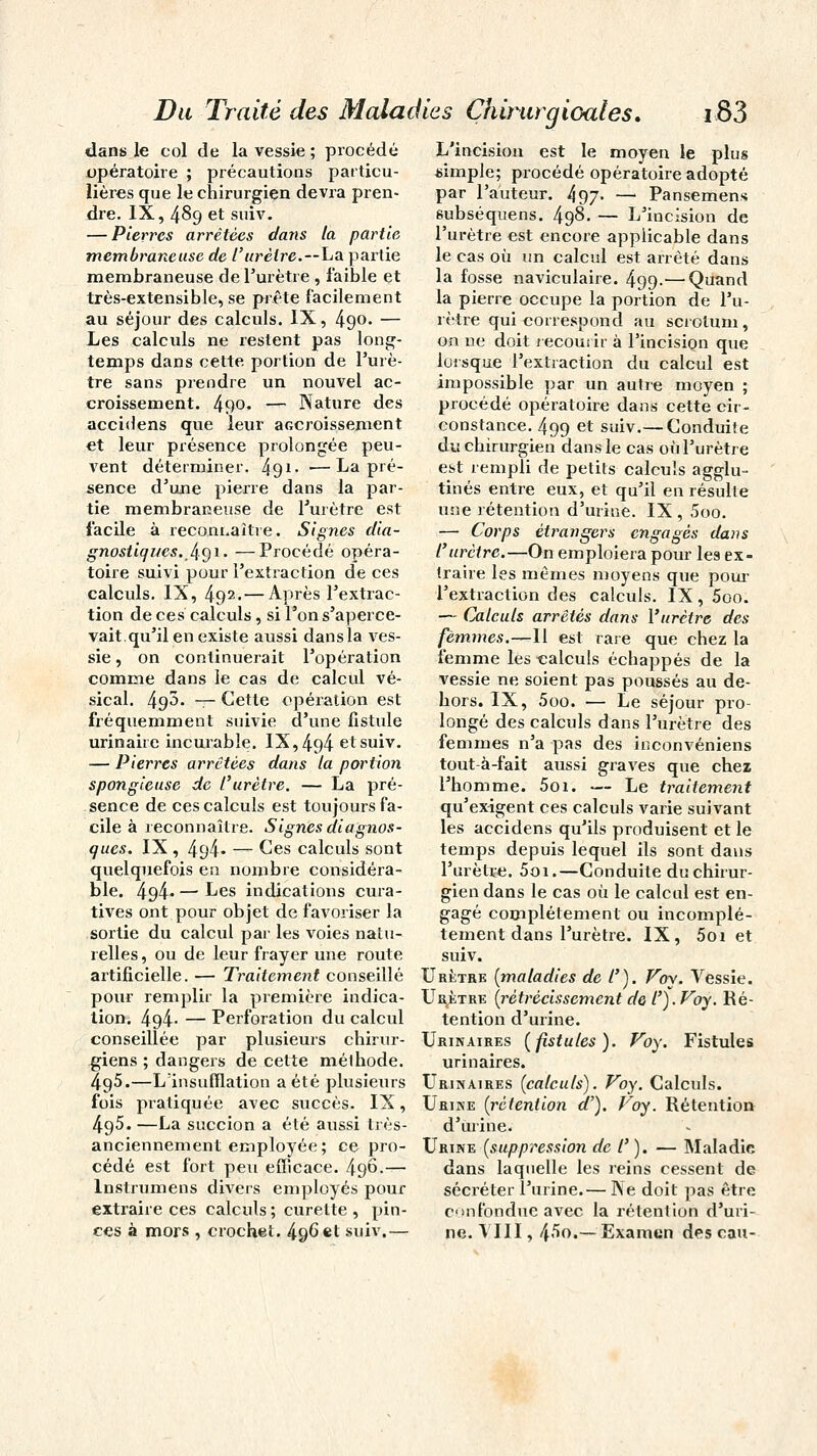 dans le col de la vessie ; procédé opératoire ; précautions particu- lières que le chirurgien devra pren- dre. IX, 489 et suiv. — Pierres arrêtées dans la partie membraneuse de l'urètre.—ha. partie membraneuse de l'urètre , faible et très-extensible, se prête facilement au séjour des calculs. IX, 49°- — Les calculs ne restent pas long- temps dans cette portion de l'urè- tre sans prendre un nouvel ac- croissement. 490. — Nature des accidens que leur accroissement et leur présence prolongée peu- vent déterminer. 491- —La pré- sence d'une pierre dans la par- tie membraneuse de l'urètre est facile à reconnaître. Signes dia- gnostiques. .491- —Procédé opéra- toire suivi pour l'extraction de ces calculs. IX, 492.— Après l'extrac- tion de ces calculs, si l'on s'aperce- vait.qu'il en existe aussi dans la ves- sie , on continuerait l'opération comme dans le cas de calcul vé- sical. 493. — Cette opération est fréquemment suivie d'une fistule urinairc incurable. IX, 494 et suiv. — Pierres arrêtées dans la portion spongieuse de l'urètre. — La pré- sence de ces calculs est toujours fa- cile à reconnaître. Signes diagnos- ques. IX , 494- — Ces calculs sont quelquefois en nombre considéra- ble. 494* — Les indications cura- tives ont pour objet de favoriser la sortie du calcul par les voies natu- relles, ou de leur frayer une route artificielle. — Traitement conseillé pour remplir la première indica- tion. 4g4- — Perforation du calcul conseillée par plusieurs chirur- giens ; dangers de cette méthode. 495.—L'insufflation a été plusieurs fois pratiquée avec succès. IX, 4g5. —La succion a été aussi très- anciennement employée; ce pro- cédé est fort peu efficace. /196.— lnstrumens divers employés pour extraire ces calculs; curette, pin- ces à mors , crochet. 496 et suiv.— L'incision est le moyen le plus simple; procédé opératoire adopté par l'auteur. 497- — Pansemens subséquens. 498. — L'incision de l'urètre est encore applicable dans le cas où un calcul est arrêté dans la fosse naviculaire. 499-—Quand la pierre occupe la portion de l'u- rètre qui correspond au scrotum, 00 ne doit recourir à l'incision que lorsque l'extraction du calcul est impossible par un autre moyen ; procédé opératoire dans cette cir- constance. 499 et suiv.— Conduite du chirurgien dans le cas où l'urètre est rempli de petits calculs agglu- tinés entre eux, et qu'il en résulte une rétention d'urine. IX, 5oo. — Corps étrangers engagés dans l'urètre.—On emploiera pour les ex- traire les mêmes moyens que pour l'extraction des calculs. IX , 5oo. — Calculs arrêtés dans l'urètre des femmes.—Il est rare que chez la femme les calculs échappés de la vessie ne soient pas poussés au de- hors. IX, 5oo. — Le séjour pro- longé des calculs dans l'urètre des femmes n'a pas des inconvéniens tout à-fait aussi graves que chez l'homme. 5oi. — Le traitement qu'exigent ces calculs varie suivant les accidens qu'ils produisent et le temps depuis lequel ils sont dans l'urètre. 5oi.—Conduite du chirur- gien dans le cas où le calcul est en- gagé complètement ou incomplè- tement dans l'urètre. IX, 5oi et suiv. Urètre (maladies de /'). Voy. Vessie. Urètre (rétrécissement de l').Voy. Ré- tention d'urine. Urinaires [fistules). Voy. Fistules urinaires. Urinaires (calculs). Voy. Calculs. Urine (rétention d'). Voy. Rétention d'urine. Urine (suppression de /'). — Maladie dans laquelle les reins cessent de sécréter l'urine.— Ne doit pas être confondue avec la rétention d'uri- ne. VIII, 4^o.— Examun des eau-