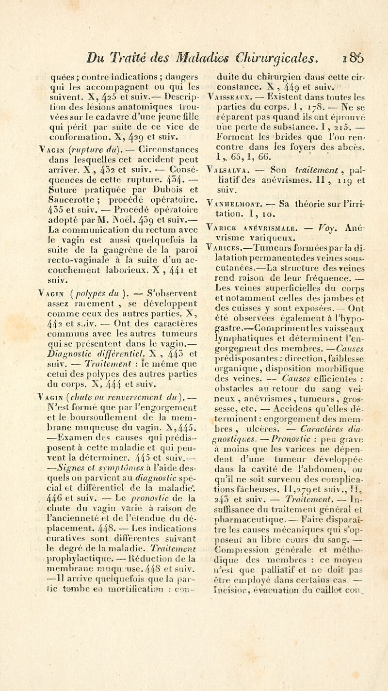 qnées ; contre indications ; dangers qui les accompagnent ou qui les suivent. X, ^25 et suiv.— Descrip- tion des lésions anatorniques trou- vées sur le cadavre d'une jeune fille qui périt par suite de ce vice de conformation. X, 4^9 et suiv. Vagin (rupture du). — Circonstances dans lesquelles cet accident peut arriver. X , 4^2 et suiv. — Consé- quences de cette rupture. 4^4* — Suture pratiquée par Dubois et Saucerotte ; procédé opératoire. 435 et suiv. ■— Procédé opératoire adopté par M. Noël. 4^9 et suiv.— La communication du rectum avec le vagin est aussi quelquefois la suite de la gangrène de la paroi recto-vaginale à la suite d'un ac- couchement laborieux. X , 441 et suiv. Vagin (polypes du). —- S'observent assez rarement , se développent comme ceux des autres parties. X, 44^ et s^iv. ■— Ont des caraclères communs avec les autres tumeurs qui se présentent dans le vagin.— Diagnostic différentiel. X , 443 et suiv. ■— Traitement : le même que celui des polypes des autres parties du corps. X., 444 et suiv. Vagin (chute ou renversement du).— N'est formé que par l'engorgement et le boursouflement de la mem- brane muqueuse du vagin. X,445. —Examen des causes qui prédis- posent à cette maladie et qui peu- vent la déterminer. 445 et suiv.— —Signes et symptômes à l'aide des- quels on parvient au diagnostic spé- cial et différentiel de la maladie'. 44^ et suiv. — Le pronostic de la chute du vagin varie à raison de l'ancienneté et de l'étendue du dé- placement. 448- — Les indications curatives sont différentes suivant le degré de la maladie. Traitement prophylactique* —Réduction de la membrane mnqu use. 448 et suiv. —Il arrive quelquefois que la par- tie tombe «ii mortification : con- duite du chirurgien dans cette cir- constance. X , 449 et suiv. Vaisseaux. — Existent dans toutes les parties du corps. 1, 178. — Ne se ■réparent pas quand ils ont éprouvé une perte de substance. 1, 215. — Forment les brides que l'on ren- contre dans les foyers des abcès. I,. 65,1, 66. Valsalva. — Son traitement, pal- liatif des anévrismes. II , 119 et suiv. Vanhelmont. — Sa théorie sur l'irri- tation. I, 10. Varice anévrismale. — Voy. Ané- vrisme variqueux. Varices.—Tumeurs formées par la di- latation permanentedes veines sous- cutanées.—La structure des veines rend raison de leur fréquence. — Les veines superficielles du corps et notamment celles des jambes et des cuisses y sont exposées.— Ont été observées également a l'hypo- gastre.—Compriment les vaisseaux lymphatiques et déterminent l'en- gorgement des membres. —Causes prédisposantes : direction,faiblesse organique, disposition morbifique des veines. — Causes efficientes : obstacles au retour du sang vei- neux , anévrismes , tumeurs , gros- sesse, etc. — Accidens qu'elles dé- terminent: engorgement des mem- bres , ulcères. ■— Caraclères dia- gnostiques.— Pronostic : peu grave à moins que les varices ne dépen- dent d'une tumeur développée dans la cavité de l'abdomen, ou qu'il ne soit survenu des complica- tions fâcheuses. Il,279et suiv., ÏI, 243 et suiv. — Traitement. — In- suffisance du traitement général et pharmaceutique.— Faire disparaî- tre les causes mécaniques qui s'op- posent au libre cours du sang. — Compression générale et métho- dique des membres : ce moyen n'est que palliatif et ne doit pas être employé dans certains cas. — Incision, évacuation du caillot con.,