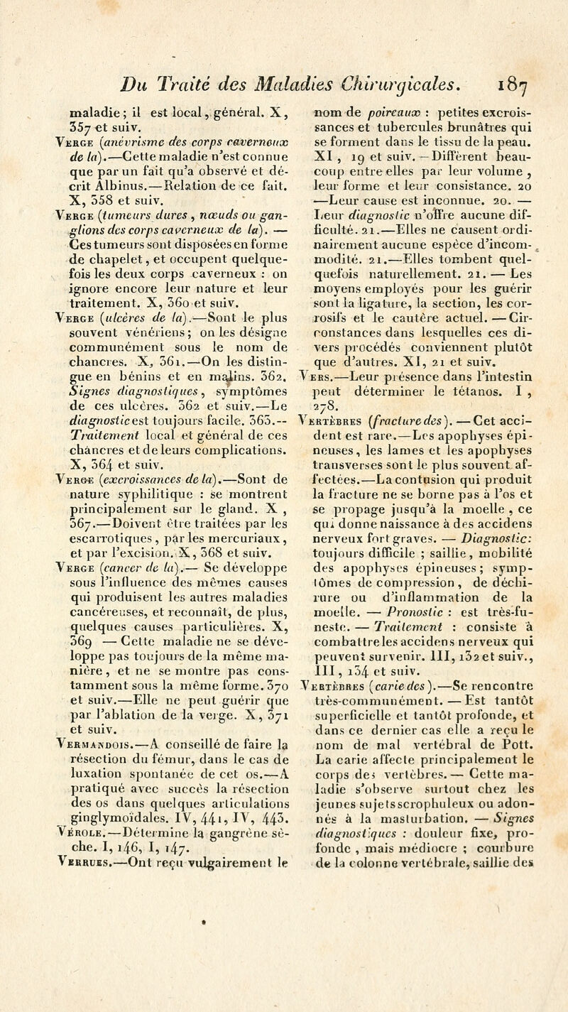 maladie; il est local, général. X, 357 et suiv. Verge (anévrisme des corps caverneux de la).—Cette maladie n'est connue que par un fait qu'a observé et dé- crit Albinus.—Relation de ce fait. X, 558 et suiv. Verge (tumeurs dures , nœuds ou gan- glions des corps caverneux de la). — Ces tumeurs sont disposées en forme de chapelet, et occupent quelque- fois les deux corps caverneux : on ignore encore leur nature et leur traitement. X, 56o et suiv. Verge (ulcères de la).—Sont le plus souvent vénériens ; on les désigne communément sous le nom de chancres. X, 361.—On les distin- nom de poireaux : petites excrois- sances et tubercules brunâtres qui se forment dans le tissu de la peau. XI , 19 et suiv.— Diffèrent beau- coup entre elles par leur volume } leur forme et leur consistance. 20 —Leur cause est inconnue. 20. — Leur diagnostic n'offre aucune dif- ficulté. 21.—Elles ne causent ordi- nairement aucune espèce d'incom- modité. 21.—Elles tombent quel- quefois naturellement. 21. — Les moyens employés pour les guérir sont la ligature, la section, les cor- rosifs et le cautère actuel.—Cir- constances dans lesquelles ces di- vers procédés conviennent plutôt que d'autres. XI, 21 et suiv. gue en bénins et en malins. 362, Vers.—Leur présence dans l'intestin Signes diagnostiques, symptômes de ces ulcères. 362 et suiv.—Le diagnostic est toujours facile. 365.— Traitement local et général de ces chancres et de leurs complications. X, 564 et suiv. Verge (excroissances de la).—Sont de nature syphilitique : se montrent principalement sur le gland. X , 567.—Doivent être traitées par les escarrotiques , par les mercuriaux , et par l'excision. X, 568 et suiv. Verge (cancer de la),— Se développe sous l'influence des mômes causes qui produisent les autres maladies cancéreuses, et reconnaît, de plus, quelques causes particulières. X, 369 — Cette maladie ne se déve- loppe pas toujours de la même ma- nière , et ne se montre pas cons- peut 278. déterminer le tétanos. I , Vertèbres (fracturedes). —Cet acci- dent est rare.—Les apophyses épi- neuses, les lames et les apophyses transverses sont le plus souvent af- fectées.—La contusion qui produit la fracture ne se borne pas à l'os et se propage jusqu'à la moelle , ce qui donne naissance à des accidens nerveux fort graves. — Diagnostic: toujours difficile ; saillie, mobilité des apophyses épineuses; symp- lômes décompression, de déchi- rure ou d'inflammation de la moelle. — Pronostic : est très-fu- neste. — Traitement : consiste à combattre les accidens nerveux qui peuvent survenir. III, i32et suiv., III, i54 et suiv. tamment sous la même forme. 370 Vertèbres (cariedes).—Se rencontre et suiv.—Elle ne peut guérir que par l'ablation de la verge. X, 371 et suiv. Vermandois.—A conseillé de faire la résection du fémur, dans le cas de luxation spontanée de cet os.—A pratiqué avec succès la résection des os dans quelques articulations ginglymoîdales. IV, 44»» IV, 445. Vérole.—Détermine la gangrène sè- che. I, 146, I, 147. Verrues.—Ont reçu vulgairement le très-communément. —Est tantôt superficielle et tantôt profonde, et dans ce dernier cas elle a reçu le nom de mal vertébral de Pott. La carie affecte principalement le corps de? vertèbres.— Cette ma- ladie s'ohserve surtout chez les jeunes sujetsscrophuleux ou adon- nés à la masturbation. — Signes diagnostiques : douleur fixe, pro- fonde , mais médiocre ; courbure de la colonne vertébrale, saillie des