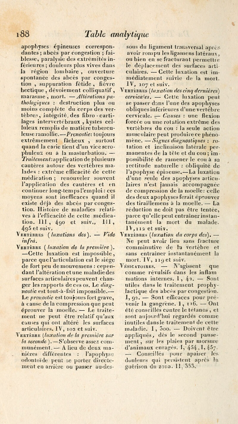 apophyses épineuses correspon- dantes ; abcès par congestion ; fai- blesse, paralysie des extrémités in- férieures ; douleurs plus vives dans la région lombaire , ouverture spontanée des abcès par conges- tion , suppuration fétide , fièvre hectique, dévoiement colliquatif, marasme , mort. —Altérations pa- thologiques : destruction plus ou moins complète du corps des ver- tèbres, intégrité, des fibro - carti- lages intervertébraux , kystes cel- luleux remplis de matière tubercu- leuse ramollie.—Pronostic: toujours extrêmement fâcheux , surtout quand la carie tient d'un vicescro- phuleuÂ ou à la masturbation. — Xratremen/rapplication de plusieurs cautères autour des vertèbres ma- lades : extrême efficacité de cette médication ; renouveler souvent l'application des cautères et en continuer long-temps l'emploi : ces moyens sont inefficaces quand il. existe déjà des abcès par conges- tion. Histoire de maladies relati- ves à l'efficacité de celte médica- tion. 111, 490 et suiv,, 111, 495 et suiv. Vertèbres {luxations des). — Vide infrà. Vertèbre {luxation de la première). —Cette luxation est impossible, parce que l'articulation est le siège de fort peu demouvemens : cepen- dant l'altération et une maladie des surfaces arliculairespeuvent chan- ger les rapports de ces os. Le diag- nostic est tout-à-fait impossible.— Le pronostic est toujours fort grave, à cause delà compression que peut éprouver la moelle. — Le traite- ment ne peut être relatif qu'aux causes qui ont altéré les surfaces articulaires. IV, 102 et suiv. Vertèbre (luxation de ta première sur la seconde ). — S'observe assez com- munément. — A lieu de deux ma- nières différentes : l'apophyse odontoïde peut se porter directe- ment en arrière ou passer au-des- sous du ligament transversai aprè* avoir rompu les ligamens latéraux y ou bien en se fracturant permettre le déplacement des surfaces arti culaires. — Celte luxation est im- médiatement suivie de la mort, IV, 107 et suiv. Vertèbres (luxation des cinq dernières) cervicales. — Cette luxation peut se passer dans l'une des apophyses obliques inférieures d'une vertèbre cervicale. — Causes : une flexion forcée ou une rotation extrême des vertèbres du cou : la seule action musculaire peut produire ce phéno- mène. — Signes diagnostiques t ro- tation et inclinaison latérale per- manentes de la tête et du cou ; im- possibilité de ramener le cou à sa îectitude naturelle : obliquité de l'apophyse épineuse.—La luxation d'une seule des apophyses articu- laires n'est jamais accompagnée de compression de la moelle: celle des deux apophyses ferait éprouver des tiraillemens à la moelle. — La réduction ne doit pas être tentée, parce qu'elle peut entraîner instan- tanément la mort du malade. IV, 112 et suiv. Vertèbres (luxation du corps des)» — Ne peut avoir lieu sans fracture comminutive de l'a vertèbre et sans entraîner instantanément la mort. IV% 119 et suiv, Vésicatoires. — N'agissent que comme révulsifs dans les inflam mations internes. I, l±i. — Sont utiles dans le traitement prophy- lactique des abcès par congestion. I, 92. — Sont efficaces pour pré- venir la gangrène. 1, t >6. — Ont été conseillés contre le tétanos , et sont aujourd'hui regardés comme inutiles dansle traitement de cette maladie. I, 5oo. — Doivent être appliqués, dès le second panse- ment , sur les plaies par morsure d'animaux enragés. 1, 4^4,1, 4-5/.- — Conseillés pour apaiser les- douleurs qui persistent après la guérison du zona. Il, 533.