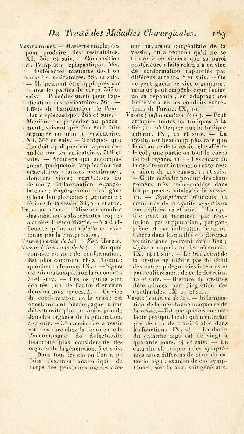 Vésicatoires.— Matières employées pour produire des vésicatoires. XI, 361 et suiv. — Composition de l'eniplâtre épispastique. 362. — Différentes manières dont on varie les vésicatoires. 362 et suiv. — Ils peuvent être appliqués sur toutes les parties du corps. 363 et suiv. •—Procédés suivis pour l'ap- plication des vésicatoires. 36[. — Effets de l'application de l'em- plâtre épispaslique. 365 et suiv.— Manière de procéder au panse- ment, suivant que l'on veut faire suppurer ou non le vésicatoire. XI, 366 et suiv. — Topiques que l'on doit appliquer sur la peau dé- nudée par les vésicatoires. 368 et suiv. — Accidens qui accompa- gnent quelquefois l'application des vésicatoires : fausses membranes; douleurs vives; végétations du ' derme ;* inflammation érysipé- lateuse : engorgement des gan- glions lymphatiques ; gangrène ; lésionsde la vessie. XI, 371 et suiv. Viîsse de tocp. Mise au nombre des substances absorbantes propres à arrêter l'hémorrhagie.— N'a d'ef- ficacité qu'autant qu'elle est sou- ienue par la compression. Vessie (hernie delà).— Véy. Hernie. Vessie ( inversion de la). — En quoi consiste ce vice de conformation. Est plus commun chez l'homme que chez la femme. IX, 2.—Signes extérieurs auxquels on la reconnaît. 3 et suiv. — Les os pubis sont écartés 1 un de l'autre d'environ deux ou trois pouces. 4- — Ge vice de conformation de la vessie est constamment accompagné d'une défectuosité plus ou :aioins grande dans les organes de la génération. 4 et suiv. — L'inversion de la vessie est très-rare chez la femme; elle s'accompagne de défectuosité beaucoup plus considérable des otganes de la génération. 5 et suiv. — Dans tous les cas où l'on a pu fnire l'examen anatomique du corps des personnes mortes avec une inversion congénitale de la vessie, on a reconnu qu'il ne se trouve à ce viscère que sa paroi postérieure : faits relatifs à ce vice de conformation rapportés par différens auteurs. 8 et suiv. — On ne peut guérir ce vice organique, mais on peut empêcher que l'urine ne se répande , en adaptant une boîte vis-à-vis les conduits excré- teurs de l'urine. IX, 10. Vessie ( inflammation de la). — Peut attaquer toutes les tuniques à la fois, ou n'attaquer que la tunique interne. IX , 10 et suiv. — La cystite est beaucoup plus rare que le catarrhe de la vessie :elle affecte le col, une partie ou tout le corps de cet organe. 11. — Les causes de la cystite sont internes ou externes: examen de ces causes. 11 et suiv. —'Celte maladie produit des chan- gemens très-remarquables dans les propriétés vitales de la vessie, l'i. — Symptômes généraux et communs de la cystite; symptômes particuliers. 12 et suiv. — La cys- tite peut se terminer par réso- lution , par suppuration , par gan- grène et par induration :'circons- tances dans lesquelles ces diverses terminaisons peuvent avoir lieu ; signes auxquels on les reconnaît. IX, i4 et suiv. — Le traitement de la cystite ne diffère pas de celui des autres phlegmasies internes et particulièrement de celle des reins. i5 et suiv. —Histoire de cystites déterminées par l'ingestion des cantharides. IX, 17 et suiv. Vessie ( catarrhe de la ). — Inflamma- tion delà membrane muqueuse de la vessie.—Est quelquefois une ma- ladie presque locale qui n'entraîne pas de trouble considérable dans les fonctions. IX, 2J.— La durée du catarrhe aigu est de vingt à quarante jours. 24 et suiv. — Le catarrhe chronique a des symptô- mes assez différens de ceux du ca- tarrhe aigu : examen de ces symp- tôme», soit locaux, soit généraux,