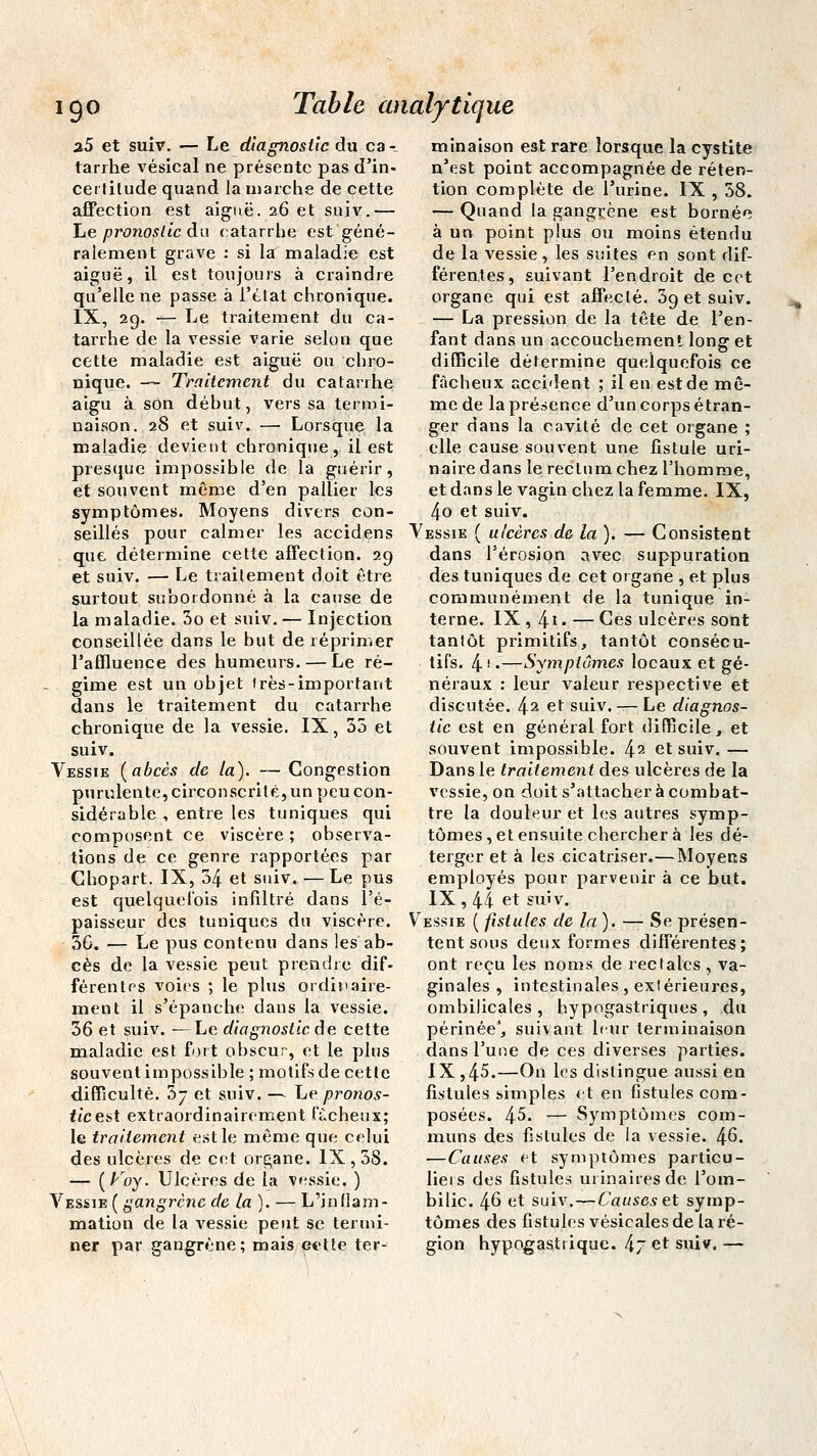 igo a5 et suiv. — Le diagnostic du ca- tarrhe vésical ne présente pas d'in- certilude quand la inarche de cette affection est aiguë. 26 et suiv.— Le pronostic du catarrhe est géné- ralement grave : si la maladie est aiguë, il est toujours à craindre qu'elle ne passe à l'état chronique. IX, 29. — Le traitement du ca- tarrhe de la vessie varie selon que cette maladie est aiguë ou chro- nique. — Traitement du catarrhe aigu à son début, vers sa termi- naison. 28 et suiv. — Lorsque la maladie devient chronique, il est presque impossible de la guérir, et souvent même d'en pallier les symptômes. Moyens divers con- seillés pour calmer les accidens que détermine cette affection. 29 et suiv. — Le traitement doit être surtout subordonné à la cause de la maladie. 3o et suiv. — Injection conseillée dans le but de réprimer l'affluence des humeurs. — Le ré- gime est un objet 1res-important dans le traitement du catarrhe chronique de la vessie. IX, 35 et suiv. Vessie (abcès de la). — Congestion purulente, circonscrite, un peu con- sidérable , entre les tuniques qui composent ce viscère ; observa- tions de ce genre rapportées par Chopart. IX, 34 et suiv. — Le pus est quelquefois infiltré dans l'é- paisseur des tuniques du viscère. 3G. — Le pus contenu dans les ab- cès de la vessie peut prendre dif- férentes voies ; le plus ordinaire- ment il s'épanche dans la vessie. 36 et suiv. —Le diagnostic de cette maladie est fort obscur, et le plus souvent impossible ; motifs de cette difficulté. 3- et suiv. — Le pronos- tic est extraordinairement fâcheux; le traitement est le même que celui des ulcères de cet organe. IX, 58. — (A'ioy. Ulcères de la vessie. ) Vessie ( gangrène de la). — L'inflam- mation de la vessie peut se termi- ner par gangrène; mais cette ter- Table analytique minaison est rare lorsque la cystite n'est point accompagnée de réten- tion complète de l'urine. IX , 38. — Quand la gangrène est bornée à un point plus ou moins étendu de la vessie , les suites en sont dif- férentes, suivant l'endroit de cet organe qui est affecté. 39 et suiv. — La pression de la tête de l'en- fant dans un accouchement long et difficile détermine quelquefois ce fâcheux accident ; il en est de mê- me de la présence d'un corps étran- ger dans la cavité de cet organe ; elle cause souvent une fistule uri- nairedans le rectum chez l'homme, et dans le vagin chez la femme. IX, 4o et suiv. Vessie ( ulcères de la ). — Consistent dans l'érosion avec suppuration des tuniques de cet organe , et plus communément de la tunique in- terne. IX, 4-i• — Ces ulcères sont tantôt primitifs, tantôt consécu- tifs. 4 ' •—Symptômes locaux et gé- néraux : leur valeur respective et discutée. 42 et suiv. — Le diagnos- tic est en général fort difficile, et souvent impossible. 42 et suiv.— Dans le traitement des ulcères de la vessie, on doit s'attacher à combat- tre la douleur et les autres symp- tômes, et ensuite chercher à les dé- terger et à les cicatriser.—Moyens employés pour parvenir à ce but. IX , 44 et suiv. Vessie ( fistules de la). — Se présen- tent sous deux formes différentes; ont reçu les noms de rectales , va- ginales , intestinales, extérieures, ombilicales , bypogastriques , du périnée1, suivant leur terminaison dans l'une de ces diverses parties. IX ,45.—On les dislingue aussi en fistules simples et en fistules com- posées. 45. — Symptômes com- muns des fistules de la vessie. 4^. —Causes et symptômes particu- liers des fistules ui inaires de l'om- bilic. 46 et suiv.—Causes et symp- tômes des fistules vésieales de la ré- gion hypogastrique. 4~ et suiv. —