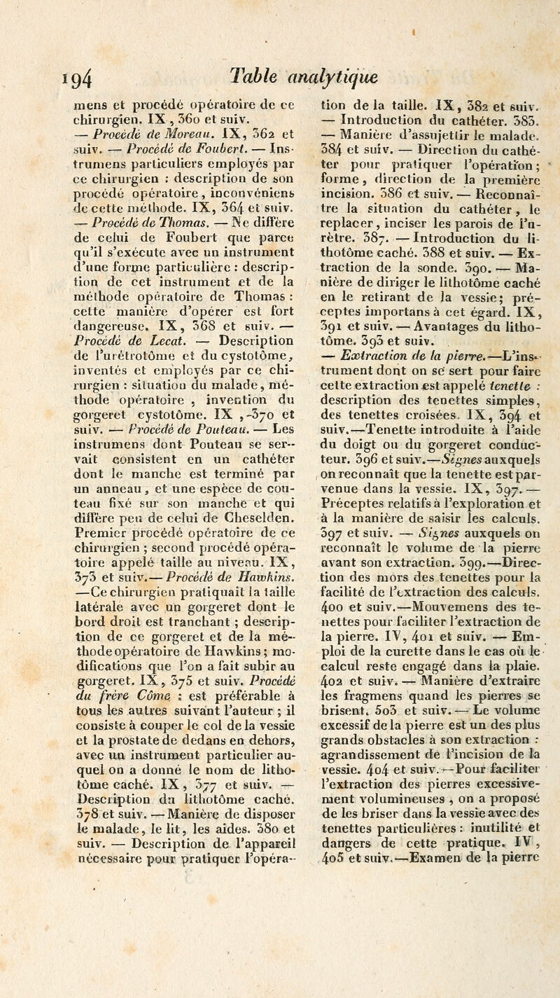 mens et procédé opératoire de ce chirurgien. IX-, 36o et suiv. — Procédé de Moreau. IX, 062 et suiv. — Procède de Foubcrt. — Ins- trumens particuliers employés par ce chirurgien : description de son procédé opératoire, inconvéniens de cette méthode. IX, 364 et suiv. — Procédé de Thomas. — Ne diffère de celui de Foubert que parce qu'il s'exécute avec un instrument d'une forme particulière : descrip- tion de cet instrument et de la méthode opératoire de Thomas : cette manière d'opérer est fort dangereuse. IX, 368 et suiv.— Procédé de Lecat. — Description de l'urétrotôme et ducystotôme, inventés et employés par ce chi- rurgien : situation du malade, mé- thode opératoire , invention du gorgeret cystotôme. IX ,-370 et suiv. — Procédé de Pouteau. — Les instrumens dont Pouteau se ser- vait consistent en un cathéter dont le manche est terminé par un anneau, et une espèce de cou- teau fixé sur son manche et qui diffère peu de celui de Cheselden. Premier procédé opératoire de ce chirurgien ; second procédé opéra- toire appelé taille au niveau. IX, 3j3 et suiv.— Procédé de Hawkins. —Ce chirurgien pratiquait la taille latérale avec un gorgeret dont le bord droit est tranchant ; descrip- tion de ce gorgeret et de la mé- thode opératoire de Hawkins; mo- difications que l'on a fait subir au gorgeret. IX, hyS et suiv. Procédé du frère Côme ; est préférable à tous les autres suivant l'auteur ; il consiste à couper le col de la vessie et la prostate de dedans en dehors, avec un instrument particulier au- quel on a donné le nom de litho- tôme caché. IX, b-jj et suiv. — Description da lithotôme caché. 378 et suiv. — Manière de disposer le malade, le lit, les aides. 38o et suiv. — Description de l'appareil nécessaire pour pratiquer l'opéra- tion delà taille. IX, 382 et suiv. — Introduction du cathéter. 383. — Manière d'assujettir le malade* 384 et suiv. — Direction du cathé- ter pour pratiquer l'opération; forme, direction de la première incision. 386 et suiv.— Reconnaî- tre la situation du cathéter, le replacer, inciser les parois de l'u- rètre. 387. —Introduction du li- thotôme caché. 388 et suiv. — Ex- traction de la sonde. 390. — Ma- nière de diriger le lithotôme caché en le retirant de la vessie; pré- ceptes importansà cet égard. IX, 391 et suiv.-—Avantages du litho- tôme. 393 et suiv. — Extraction de la pierre.—L'ins^- trument dont on se sert pour faire cette extraction .est appelé tenetle : description des tenettes simples, des tenettes croisées. IX, 3g4 et suiv.—-Tenette introduite à l'aide du doigt ou du gorgeret conduc- teur. 396 et suiv.—Si g nés auxquels on reconnaît que la tenette est par- venue dans la vessie. IX, 597.— Préceptes relatifs à l'exploration et à la manière de saisir les calculs. 397 et suiv. — Signes auxquels on reconnaît le volume de la pierre avant son extraction. 399.—Direc- tion des mors des tenettes pour la facilité de l'extraction des calculs. 4oo et suiv.—Mouvemens des te- nettes pour faciliter l'extraction de la pierre. IV, 4oi et suiv. — Em- ploi de la curette dans le cas où le calcul reste engagé dans la plaie. 402 et suiv. — Manière d'extraire les fragmens quand les pierres se brisent. 5o3 et suiv.— Le volume excessif de la pierre est un des plus grands obstacles à son extraction : agrandissement de l'incision de la vessie. 4o4 et suiv.—Pour faciliter l'extraction des pierres excessive- ment volumineuses , on a proposé de les briser dans la vessie avec des tenettes particulières : inutilité et dangers de cette pratique. IV, 4o5 et suiv.—Examen de la pierre