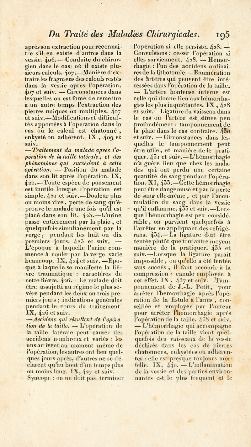 après son extraction pour reconnaî- tre s'il en existe d'autres dans la vessie. 4o6.— Conduite du chirur- gien dans le cas- où il existe plu- sieurs calculs. 407.—Manière d'ex- traire les fragm ens des calculs restés dans la vessie après l'opération. 407 et suiv. — Circonstances dans lesquelles on est forcé de remettre à un autre temps l'extraction des pierres uniques ou multiples. 407 et suiv.—Modifications et difficul- tés apportées à l'opération dans le cas où le calcul est chatonné , enkysté ou adhérent. IX , 409 et suiv. —Traitement du malade après l'o- pèralion de la taille latérale, et des phénomènes qui succèdent à cette opération. — Position du malade dans son lit après Fopération. IX, 421.—Toute espèce de pansement est inutile lorsque l'opération est simple. 421 et suiv.—Douleur plus ou moins vive , perte de sang qu'é- prouve le malade une fois qu'il est placé dans son lit. 423.—L'urine passe entièrement par la plaie., et quelquefois simultanément par la verge, pendant les huit ou dix premiers jours. 423 et suiv. — L'époque à laquelle l'urine com- mence à couler par la verge varie beaucoup. IX, 424 et suiv. —Epo- que à laquelle se manifeste la fiè- vre traumatique : caractères de cette fièvre. 426.—Le malade doit être assujetti au régime le plus sé- vère pendant les deux ou trois pre- miers jours ; indications générales pendant le cours du traitement. IX, 426 et suiv. —Accidens qui résultent de l'opéra- tion de la taille. — L'opération de la taille latérale peut causer des accidens nombreux et variés : les uns arrivent au moment même de l'opération, les autres ont lieu quel- ques jours après, d'autres ne se dé- clarent qu'au bout d'un temps plus ou moins long. IX, 427 et suiv. — Syncope ; on ne doit pas terminer l'opération si elle persiste. 428. — Convulsions : cesser l'opération si elles surviennent. 428. — Hémor- rhagie : l'un des accidens ordinai- res de la lithotomie.—Enumération des artères qui peuvent être inté- ressées dans l'opération de la taille. — L'artère honteuse interne est celle qui donne lieu aux hémorrha- giesles plus inquiétantes. IX , 428 et suiv.—Ligature du vaisseau dans le cas où l'artère est située peu profondément : tamponnement de la plaie dans le cas contraire. ffio et suiv. — Circonstances dans les- quelles le tamponnement peut être utile, et manière de le prati- quer. 431 et suiv.—L'hémorrhagie n'a guère lieu que chez les mala- des qui ont perdu une certaine quantité de sang pendant l'opéra- tion. XI, 433.—Cette hémorrhagie peut être dangereuse et par la perte de sang elle-même , et par l'accu- mulation du sang dans la vessie qu'il enflamme. 433 et suiv.—Lors- que l'hémorrhagie est peu considé- rable , on parvient quelquefois à l'arrêter en appliquant des réfrigé- rans. 434*— ka ligature doit être tentée plutôt que tout autre moyen: manière de la pratiquer. 435 et suiv.—Lorsque la ligature paraît impossible, ou qu'elle a été tentée sans succès , il faut recourir à la compression : canule employée à. cet effet. IX , 437 et suiv.—Tam- ponnement de J.-L. Petit, pour arrêter l'hémorrhagie après l'opé- ration de la fistule à l'anus , con- seillée et employée par l'auteur pour arrêter l'hémorrhagie après l'opération de la taille. 438 et suiv. — L'hémorrhagie qui accompagne l'opération de la taille vient quel- quefois des vaisseaux de la vessie déchirés dans les cas de pierres ehatonnées, enkystées ou adhéren- tes : elle est presque toujours mor- telle. IX, 44°*—L'inflammation de la vessie et des parties environ- nantes est le plus fréquent et le