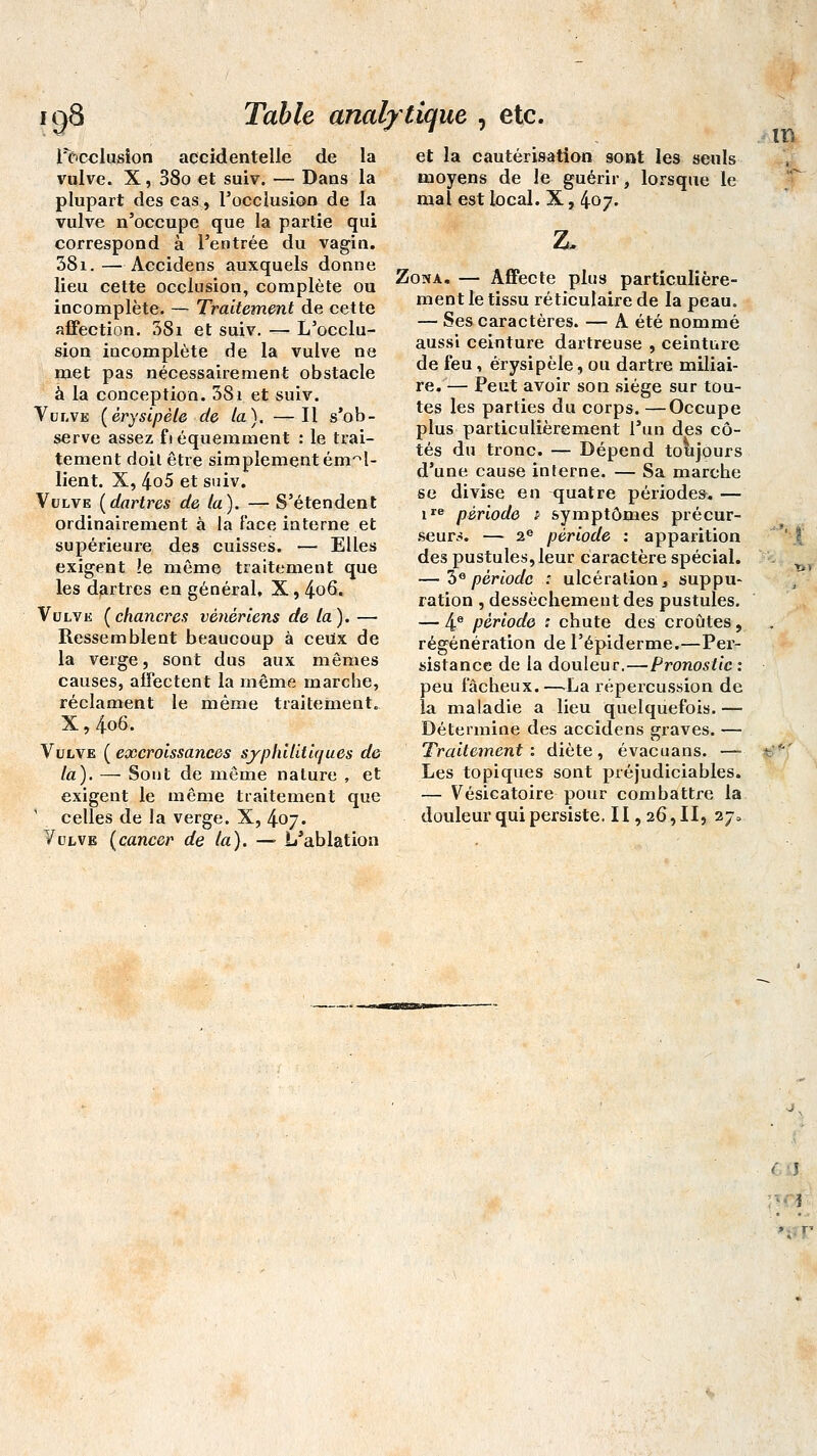 ig8 Table analytique , etc. Inclusion accidentelle de la vulve. X, 38o et suiv. — Dans la plupart des cas, Focclusion de la vulve n'occupe que la partie qui correspond à l'entrée du vagin. 38i.—Accidens auxquels donne lieu cette occlusion, complète ou incomplète. — Traitement de cette affection. 38i et suiv. — L'occlu- sion incomplète de la vulve ne met pas nécessairement obstacle à la conception. 381 et suiv. Vulve (êrysipèle de la). —Il s'ob- serve assez fréquemment : le trai- tement doit être simplement ém^l- lient. X, 4o5 et suiv. Vulve (dartres de la). — S'étendent ordinairement à la face interne et supérieure des cuisses. — Elles exigent le même traitement que les dartres en général, X, 4-oQ. Vulve (chancres vénériens de la). — Ressemblent beaucoup à ceux de la verge, sont dus aux mêmes causes, affectent la même marche, réclament le même traitement. X, 4o6. Vulve ( excroissances syphilitiques de- là). — Sont de même nature , et exigent le même traitement que celles de la verge. X, 407. Vulve (cancer de ta). —•■ L'ablation et la cautérisation sont les seuls moyens de le guérir, lorsque le mal est local. X, 407. z. Zona. — Affecte plus particulière- ment le tissu réticulaire de la peau. — Ses caractères. — A été nommé aussi ceinture dartreuse , ceinture de feu , êrysipèle, ou dartre miliai- re/— Peut avoir son siège sur tou- tes les parties du corps. —Occupe plus particulièrement l'un des cô- tés du tronc. — Dépend toujours d'une cause interne. — Sa marche se divise en quatre périodes. — ire période t symptômes précur- seurs. — 2e période : apparition des pustules, leur caractère spécial. — 3epériode : ulcération, suppu- ration , dessèchement des pustules. — 4e période : chute des croûtes, régénération de l'épiderme.—Per- sistance de la douleur.—Pronostic : peu fâcheux.—.La répercussion de la maladie a lieu quelquefois. — Détermine des accidens graves. — Traitement : diète , évacuans. — Les topiques sont préjudiciables. — Vésicatoire- pour combattre la douleur qui persiste. II, 26, II, 27» m im muni 11 nu