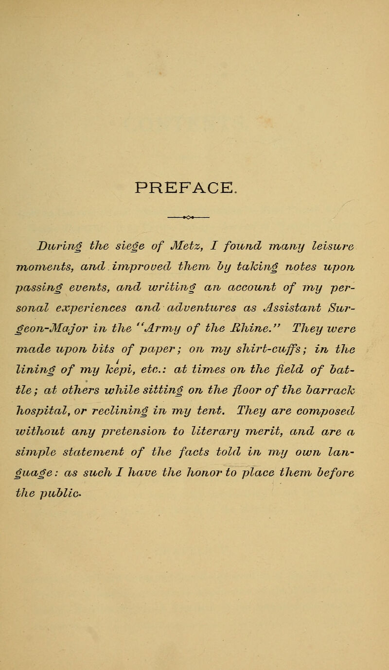 PREFACE. During the siege of Metz, I found many leisure moments, and iinproued them by talcing notes upon passing events, and writing an account of my per- sonal experiences and adventures as Assistant Sur- geon-Major in the Army of the Rhine. They were made upon bits of paper; on my shirt-cuffs; in the lining of my Jcepi, etc.: at timss on the field of bat- tle ; at others while sitting on the floor of the barrach hospital, or reclining in my tent. They are composed without any pretension to literary inerit, and are a simple statement of the facts told in my own Ian- guage: as such I have the honor to place them before the public-