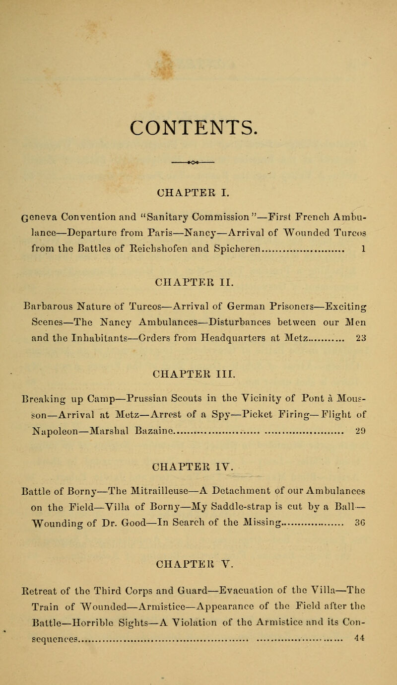 CONTENTS, CHA.PTER I. Geneva Convention and Sanitary Commission—First French Ambu- lance—Departure from Paris—Nancj'—Arrival of Wounded Turcos from the Battles of Reichshofen and Spicheren 1 CHAPTER II. Barbarous Nature of Turcos—Arrival of German Prisoners—Exciting Scenes—The Nancy Ambulances—Disturbances between our Men and the Inhabitants—Orders from Headquarters at Metz 23 CHAPTER III. Breaking up Camp—Prussian Scouts in the Vicinity of Pont a Mous- son—Arrival at Metz—Arrest of a Spy—Picket Firing—Flight of Napoleon—Marshal Bazaine 4 29 CHAPTER lY. Battle of Borny—The Mitrailleuse—A Detachment of our Ambulances on the Field—Villa of Borny—My Saddle-strap is cut by a Ball— Wounding of Dr. Good—In Search of the Missing 36 CHAPTER V. Retreat of the Third Corps and Guard—Evacuation of the Villa—The Train of Wounded—Armistice—Appearance of the Field after the Battle—Horrible Sights—A Violation of the Armistice and its Con- sequences 44