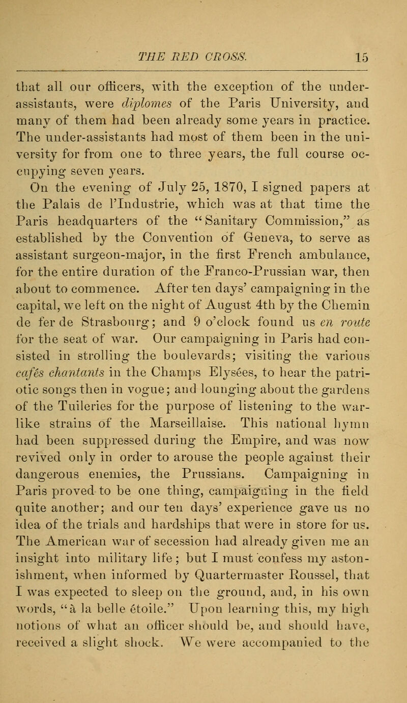 that all our officers, with the exception of the under- assistants, were diplomes of the Paris University, and many of them had been already some years in practice. The under-assistants had most of them been in the uni- versity for from one to three years, the full course oc- cupying seven years. On the evening of July 25, 1870, I signed papers at the Palais de I'lndustrie, which was at that time the Paris headquarters of the Sanitary Commission, as established by the Convention of Geneva, to serve as assistant surgeon-major, in the first French ambulance, for the entire duration of the Franco-Prussian war, then about to commence. After ten days' campaigning in the capital, we left on the night of August 4th by the Chemin de fer de Strasbourg; and 9 o'clock found us en route for the seat of war. Our campaigning in Paris had con- sisted in strolling the boulevards; visiting the various cafls chantants in the Champs Elys^es, to hear the patri- otic songs then in vogue; and lounging about the gardens of the Tuileries for the purpose of listening to the war- like strains of the Marseillaise. This national hymn had been suppressed during the Empire, and was now revived only in order to arouse the people against their dangerous enemies, the Prussians. Campaigning in Paris proved to be one thing, campaigning in the field quite another; and our ten days' experience gave us no idea of the trials and hardships that were in store for us. The American war of secession had already given me an insight into military life; but I must confess my aston- ishment, when informed by Quartermaster Roussel, that I was expected to sleep on the ground, and, in his own words, a la belle etoile. Upon learning this, my high notions of what an officer should be, and should have, received a slight shock. We were accompanied to the