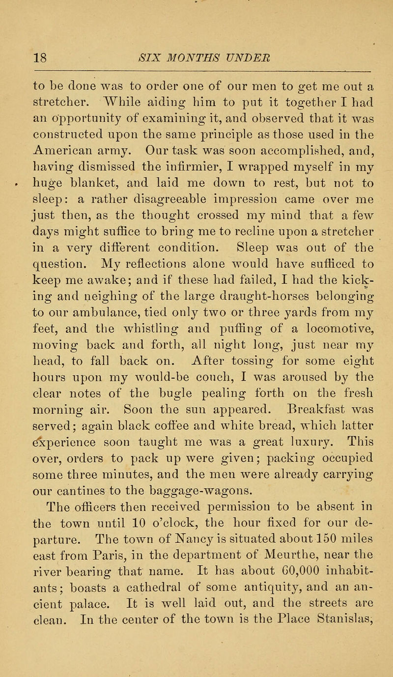 to be done was to order one of our men to get me out a stretcher. While aiding him to put it together I had an opportunity of examining it, and observed that it was constructed upon the same principle as those used in the American army. Our task was soon accomplished, and, having dismissed the infirmier, I wrapped myself in my huge blanket, and laid me down to rest, but not to sleep: a rather disagreeable impression came over me just then, as the thought crossed my mind that a few days might suffice to bring me to recline upon a stretcher in a very different condition. Sleep was out of the question. My reflections alone would have sufficed to keep me awake; and if these had failed, I had the kick- ing and neighing of the large draught-horses belonging to our ambulance, tied only two or three yards from my feet, and the whistling and puffing of a locomotive, moving back and forth, all night long, just near my head, to fall back on. After tossing for some eight hours upon my would-be couch, I was aroused by the clear notes of the bugle pealing forth on the fresh morning air. Soon the sun appeared. Breakfast was served; again black cofiee and white bread, which latter Experience soon taught me was a great luxur3^ This over, orders to pack up were given; packing occupied some three minutes, and the men were already carrying our cantines to the baggage-wagons. The officers then received permission to be absent in the town until 10 o'clock, the hour fixed for our de- parture. The town of l^ancy is situated about 150 miles east from Paris, in the department of Meurthe, near the river bearing that name. It has about 60,000 inhabit- ants; boasts a cathedral of some antiquity, and an an- cient palace. It is well laid out, and the streets are clean. In the center of the town is the Place Stanislas,