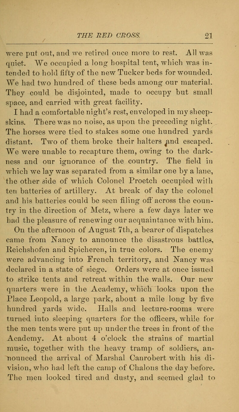 were put out, and we retired once more to rest. All was quiet. We occupied a long hospital tent, which was in- tended to hold fifty of the new Tucker beds for wounded. We had two hundred of these beds among our material. They could be disjointed, made to occupy but small space, and carried with great facility. I had a comfortable night's rest, enveloped in my sheep- skins. There was no noise, as upon the preceding night. The horses were tied to stakes some one hundred yards distant. Two of them broke their halters ^nd escaped. We were unable to recapture them, owing to the dark- ness and our ignorance of the country. The field in which we lay was separated from a similar one by a lane, the other side of which Colonel Proetch occupied with ten batteries of artillery. At break of day the colonel and his batteries could be seen filing off across the coun- try in the direction of Metz, where a few days later we had the pleasure of renewing our acquaintance with him. On the afternoon of August 7th, a bearer of dispatches came from [N'ancy to announce the disastrous battles, Reichshofen and Spicheren, in true colors. The enemy were advancing into French territory, and Eancy was declared in a state of sieo:e. Orders were at once issued to strike tents and retreat within the walls. Our new quarters were in the Academy, which looks upon the Place Leopold, a large park, about a mile long by five hundred yards wide. Halls and lecture-rooms were turned into sleeping quarters for the officers, while for the men tents were put up under the trees in front of the Academy. At about 4 o'clock the strains of martial music, together with the heavy tramp of soldiers, an- nounced the arrival of Marshal Canrobert with his di- vision, who had left the camp of Chalons the day before. The men looked tired and dusty, and seemed glad to