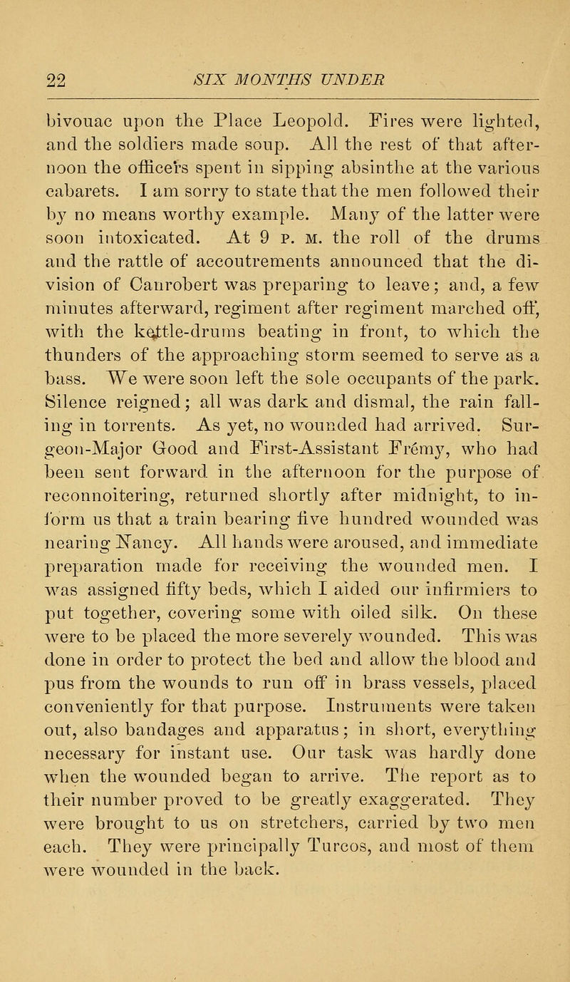 bivouac upon the Place Leopold. Fires were lighted, and the soldiers made soup. All the rest of that after- noon the officers spent in sipping absinthe at the various cabarets. I am sorry to state that the men followed their by no means worthy example. Many of the latter were soon intoxicated. At 9 p. M. the roll of the drums and the rattle of accoutrements announced that the di- vision of Canrobert was preparing to leave; and, a few minutes afterward, regiment after regiment marched off, with the kottle-drums beating in front, to which the thunders of the approaching storm seemed to serve as a bass. We were soon left the sole occupants of the park. Silence reigned; all was dark and dismal, the rain fall- ing in torrents. As yet, no wounded had arrived. Sur- geon-Major Good and First-Assistant Fremy, who had been sent forward in the afternoon for the purpose of reconnoitering, returned shortly after midnight, to in- ibrm us that a train bearing live hundred wounded was nearing IsTancy. All hands were aroused, and immediate preparation made for receiving the wounded men. I was assigned iifty beds, which I aided our infirmiers to put together, covering some with oiled silk. On these were to be placed the more severely wounded. This was done in order to protect the bed and allow the blood and pus from the wounds to run off in brass vessels, placed conveniently for that purpose. Instruments were taken out, also bandages and apparatus; in short, everything necessary for instant use. Our task was hardly done when the wounded began to arrive. The report as to their number proved to be greatly exaggerated. They were brought to us on stretchers, carried by two men each. They were jjrincipally Turcos, and most of them were wounded in the back.