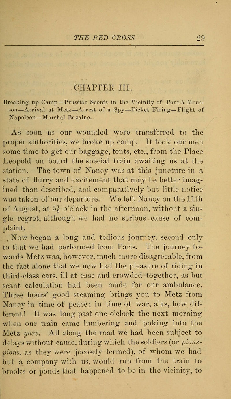 CHAPTER III. Breaking up Camp—Prussian Scouts in the Vicinity of Pont a Mous- son—Arrival at Metz—Arrest of a Spy—Picket Firing—Flight of Napoleon—Marshal Bazaine. As soon as our wounded were transferred to the proper authorities, we broke up camp. It took our men some time to get our baggage, tents, etc., from the Place Leopold on board the special train awaiting us at the station. The town of l^ancy was at this juncture in a state of flurry and excitement that may be better imag- ined than described, and comparatively but little notice was taken of our departure. We left Nancy on the 11th of August, at 5J o'clock in the afternoon, without a sin- gle regret, although we had no serious cause of com- plaint. , Now began a long and tedious journey, second only to that we had performed from Paris. The journey to- wards Metz was, however, much more disagreeable, from the fact alone that we now had the pleasure of riding in third-class cars, ill at ease and crowded together, as but scant calculation had been made for our ambulance. Three hours' good steaming brings you to Metz from Nancy in time of peace; in time of war, alas, how dif- ferent! It was long past one o'clock the next morning when our train came lumbering and poking into the Metz gave. All along the road we had been subject to delays without cause, during which the soldiers (or j^ions- pions, as they were jocosely termed), of whom we had but a company with us, would run from the train to brooks or ponds that happened to be in the vicinity, to