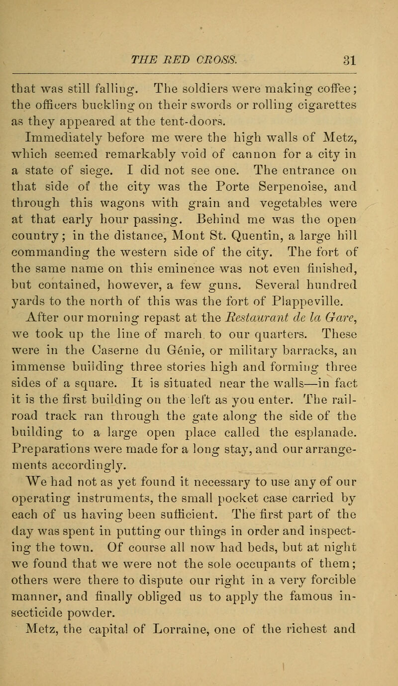 that was still falling. The soldiers were making coffee; the officers buckling on their swords or rolling cigarettes as they appeared at the tent-doors. Immediately before me were the high walls of Metz, which seemed remarkably void of cannon for a city in a state of siege. I did not see one. The entrance ou that side of the city was the Porte Serpenoise, and through this wagons with grain and vegetables were at that early hour passing. Behind me was the open country; in the distance, Mont St. Quentin, a large hill commanding the western side of the city. The fort of the same name on this eminence was not even finished, but contained, however, a few guns. Several hundred yards to the north of this was the fort of Plappeville. After our morning repast at the Restaurant de la Gare^ we took up the line of march to our quarters. These were in the Caserne du Genie, or military barracks, an immense building three stories high and forming three sides of a square. It is situated near the walls—in fact it is the first building on the left as you enter. The rail- road track ran through the gate along the side of the building to a large open place called the esplanade. Preparations were made for a long stay, and our arrange- ments accordingly. We had not as yet found it necessary to use any of our operating instruments, the small pocket case carried by each of us having been sufficient. The first part of the day was spent in putting our things in order and inspect- ing the town. Of course all now had beds, but at night we found that we were not the sole occupants of them; others were there to dispute our right in a very forcible manner, and finally obliged us to apply the famous in- secticide powder. Metz, the capital of Lorraine, one of the richest and