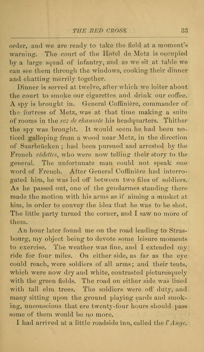 order, and we are ready to take the field at a moment's warning. The court of the Hotel de Metz is occupied by a large squad of infantry, and as we sit at table we can see them through the windows, cooking their dinner and chatting merrily together. Dinner is served at twelve, after which we loiter about the court to smoke our cigarettes and drink our coffee. A spy is brought in. General Coffiniere, commander of the- fortress of Metz, was at that time making a suite of rooms in the rez de chaussee his headquarters. Thither the spy was brought. It would seem he had been no- ticed galloping from a wood near Metz, in the direction of Saarbriicken ; had been pursued and arrested by the French vedettes, who were now telling their story to the general. The unfortunate man could not speak one word of French. After G-eneral Coffiniere had interro- gated him, he was led off between two files of soldiers. As he passed out, one of the gendarmes standing there made the motion with his arms as if aiming a musket at him, in order to convey the idea that he was to be shot. The little party turned the corner, and I saw no more of them. An hour later found me on the road leading to Stras- bourg, my object being to devote some leisure moments to exercise. The weather w^as fine, and I extended my ride for four miles. On either side, as far as the eye could reach, were soldiers of all arms; and their tents, which were now dry and white, contrasted picturesquely with the green fields. The road on either side was lined with tall elm trees. The soldiers were off duty, and many sitting upon the ground playing cards and smok- ing, unconscious that ere twenty-four hours should pass some of them would be no more. I had arrived at a little roadside inn, called the VAnge.