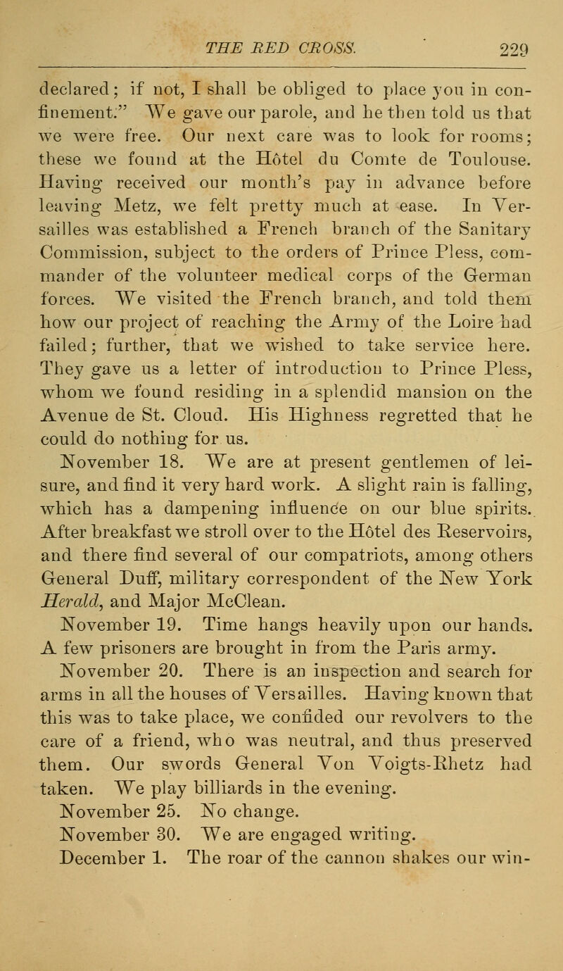 declared; if not, I shall be obliged to place you in con- finement. We gave our parole, and he then told us that we were free. Our next care was to look for rooms; these we found at the Hotel du Comte de Toulouse. Having received our month's pay in advance before leaving Metz, we felt pretty much at ease. In Ver- sailles was established a French branch of the Sanitary Commission, subject to the orders of Prince Pless, com- mander of the volunteer medical corps of the German forces. We visited the French branch, and told them how our project of reaching the Army of the Loire had failed; further, that we wished to take service here. They gave us a letter of introduction to Prince Pless, whom we found residing in a splendid mansion on the Avenue de St. Cloud. His Highness regretted that he could do nothing for us. November 18. We are at present gentlemen of lei- sure, and find, it very hard work. A slight rain is falling, which has a dampening influence on our blue spirits. After breakfast we stroll over to the Hdtel des Reservoirs, and there find several of our compatriots, among others General Duff, military correspondent of the ITew York Herald, and Major McClean. November 19. Time hangs heavily upon our hands. A few prisoners are brought in from the Paris army. November 20. There is an inspection and search for arms in all the houses of Versailles. Having known that this w^as to take place, we confided our revolvers to the care of a friend, who was neutral, and thus preserved them. Our swords General Von Voigts-Rhetz had taken. We play billiards in the evening. November 25. No change. November 30. We are engaged writing. December 1. The roar of the cannon shakes our win-