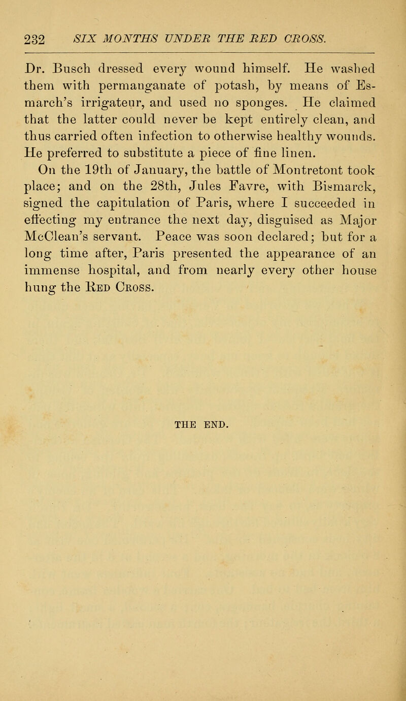 Dr. Busch dressed every wound himself. He washed them with permanganate of potash, by means of Es- march's irrigateur, and used no sponges. He claimed that the latter could never be kept entirely clean, and tbus carried often infection to otherwise healthy wounds. He preferred to substitute a piece of fine linen. On the 19tli of January, the battle of Montretont took place; and on the 28tli, Jules Favre, with Biymarck, signed the capitulation of Paris, where I succeeded in effecting my entrance the next day, disguised as Major McClean's servant. Peace was soon declared; but for a long time after, Paris presented the appearance of an immense hospital, and from, nearly every other house hung the Ked Cross. THE END.