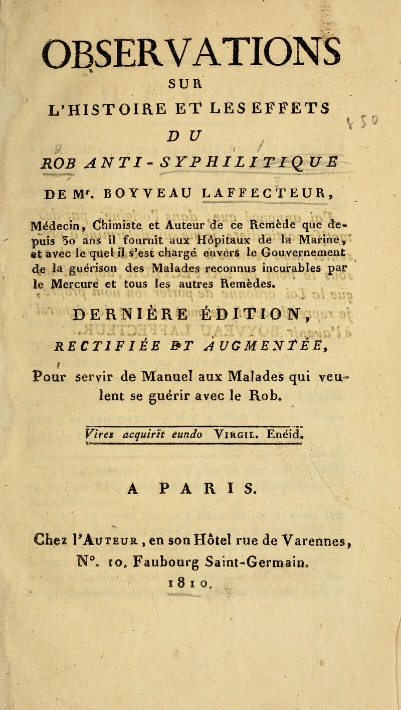 OBSERVATIONS sua L'HISTOIRE ET LESEFFETS V l ^ D U ROB ANTI- SYPHILITIQUE DEM'. BOY VEAU L A F F E CT E U R , Médecin, Chimiste et Auteur de ce Remède que de- puis 5o arts il fournit aux Hôpitaux de la Marine, 4»t avec le quel il s*est chargé envers le Gouvernement de la guérison des Malades reconnus incurables par le Mercure et tous les autres Remèdes, DERNIÈRE ÉDITlOiy, RECTIFIÉE BT AUCME^TTÉÊ, Pour servir de Manuel aux Malades qui veu- lent se guérir avec le Rob. Vires acquirït éundo Vi&gil. Enéid. A P A R I S. Chez PAuTEUR , en son Hôtel rue de Varennes N**. 10. Faubourg Saint-Germain,