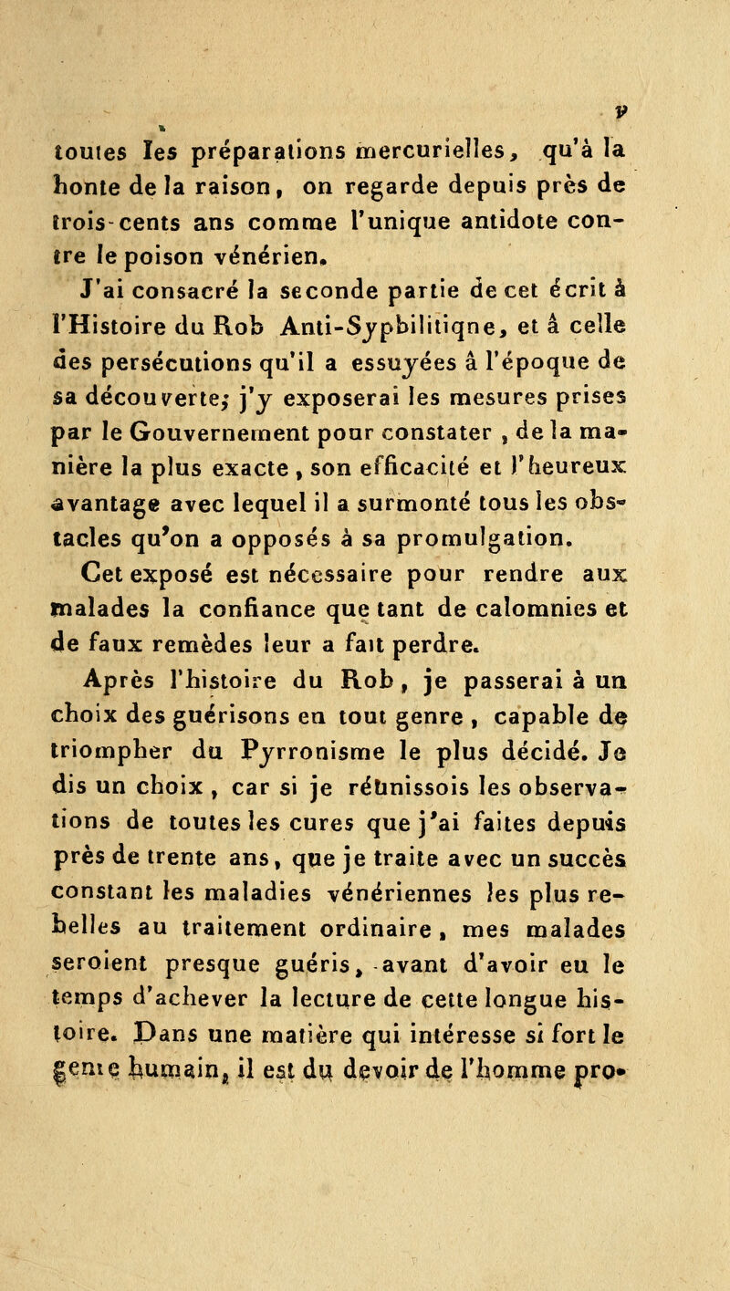 toutes les préparations mercurielles, qu'à la honte de la raison, on regarde depuis près de trois-cents ans comme Tunique antidote con- tre le poison vénérien. J'ai consacré la seconde partie de cet écrit à l'Histoire du Rob Anli-Sjpbilitiqne, et a ceile àes persécutions qu'il a essuyées a l'époque de sa découverte,' j'y exposerai les mesures prises par le Gouvernement pour constater , delà ma- nière la plus exacte , son efficacité et l'heureux avantage avec lequel il a surmonté tous les obs« tacles qu^on a opposés à sa promulgation. Cet exposé est nécessaire pour rendre aux malades la confiance que tant de calomnies et de faux remèdes leur a fait perdre. Après l'histoire du Rob, je passerai à un choix des guérisons en tout genre , capable d^ triompher du Pyrronisme le plus décidé. Je dis un choix , car si je rélinissois les observa-^ tions de toutes les cures que j'ai faites depuis près de trente ans, que je traite avec un succès constant les maladies vénériennes ]es plus re- belles au traitement ordinaire , mes malades seraient presque guéris, avant d'avoir eu le temps d'achever la lecture de cette longue his- toire. Pans une matière qui intéresse si fort le |eniç; huoiainj il est du devoir dç l'homme pro»
