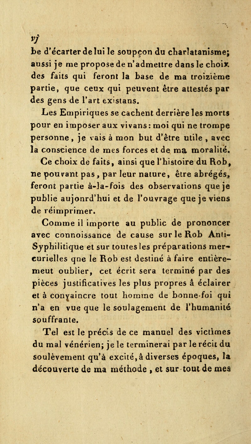 be d'écarter de lui le soupçon du diarlatanlsme; aussi je me propose de n'admettre dans le choix, des faits qui feront la base de ma troizième partie, que ceux qui peuvent être attestés par des gens de Tart existans. LiQS Empiriques se cachent derrière les morts pour en imposer aux vivans : moi qui ne trompe personne, je vais à mon but d*être utile , avec la conscience de mes forces et de ma moralité. Ce choix de faits, ainsi que l'histoire du Rob^ ne pouvant pas, par leur nature, être abrégésj^ feront partie à-la-fois des observations que je publie aujourd'hui et de l'ouvrage que je viens de réimprimer. Comme il importe au public de prononcer avec connoissance de cause surleRob Ami- Syphilitique et sur toutes les préparations mer* curielles qne le Rob est destiné à faire entière- ment oublier, cet écrit sera terminé par des pièces justificatives les plus propres a éclairer et à conyaincre tout homme de bonne-foi qui n'a en vue que le soulagement de l'humanité souffrante. Tel est le précis de ce manuel des victimes du mal vénérien; je le terminerai par le récit du soulèvement qu'à excité, a diverses époques, la découverte de ma méthode » et sur tout de mes