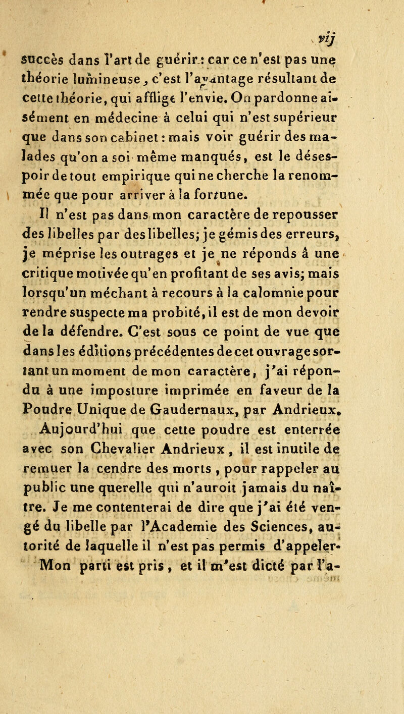 nj succès dans î'arl de guérir : car ce n'est pas une théorie lumineuse y c'est l'avantage résultant de cette ihéorie, qui afflige l'envie. On pardonne ai- sément en médecine à celui qui n'est supérieur que dans son cabinett mais voir guérir des ma- lades qu'on a soi même manques, est le déses- poir de tout empirique qui ne cherche larenona- \ mée que pour arriver à la fortune. Il n'est pas dans mon caractère de repousser des libelles par deslibelles; je gémis des erreurs, je méprise les outrages et je ne réponds a une critique motivée qu'en profitant de ses avis; mais lorsqu'un méchant à recours à la calomnie pour rendre suspecte ma probité, il est de mon devoir de la défendre. C'est sous ce point de vue que dans les éditions précédentes de cet ouvrage sor- tant un moment démon caractère, j'ai répon- du à une imposture imprimée en faveur de la Poudre Unique de Gaudernaux, par Andrieux» Aujourd'hui que cette poudre est enterrée avec son Chevalier Andrieux , il est inutile de remvier la cendre des morts , pour rappeler au public une querelle qui n'auroii jamais du naî^ tre. Je me contenterai de dire que j'ai été ven- gé du libelle par l'Académie des Sciences, au- torité de laquelle il n'est pas permis d'appeler* Mon parti est pris , et U m'est dicté par l'a-