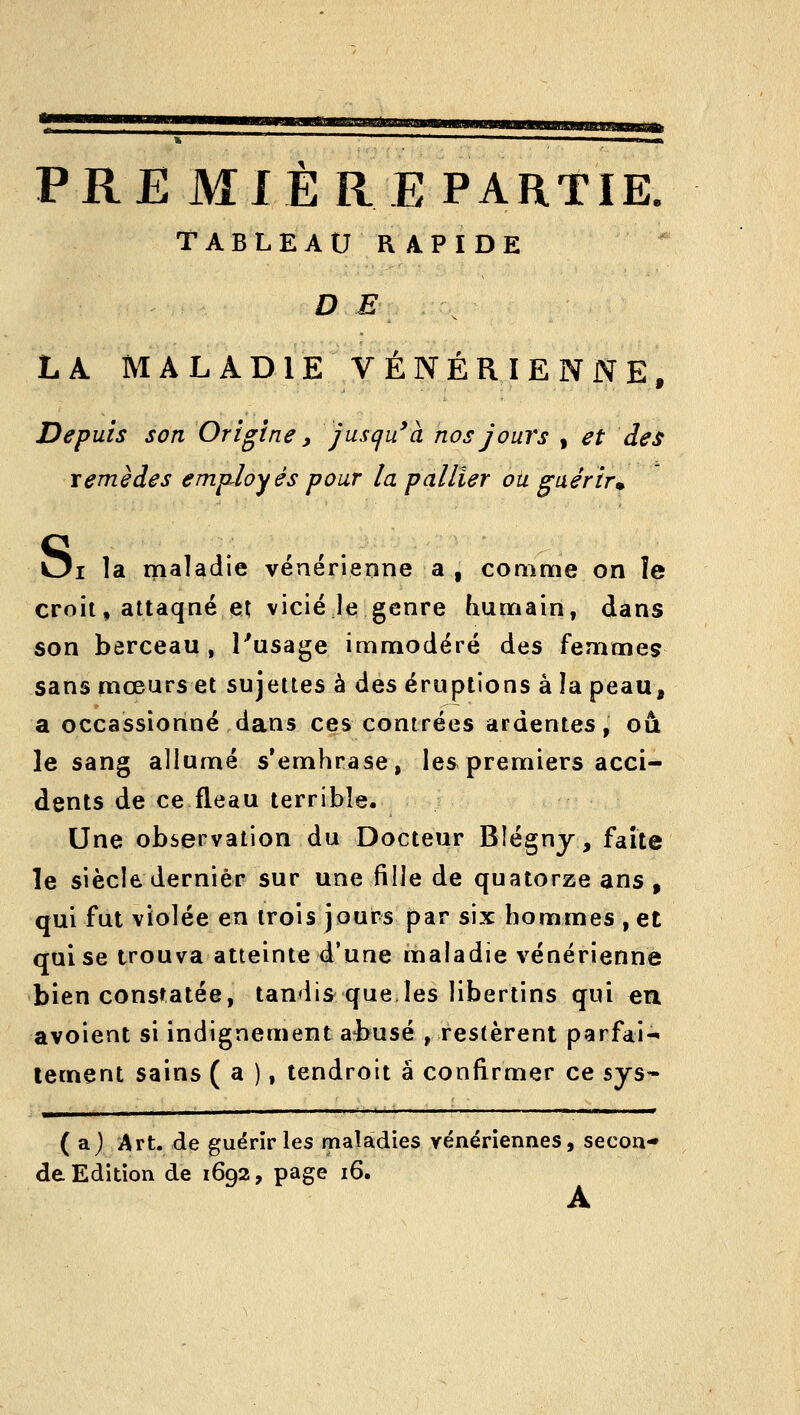 WWMMUhll'iWliAaaWMHI PRE MIE RE PARTIE. TABLEAURA.PIDE D E ^ LA MALADIE VÉNÉRIENNE, Depuis son Origine, jusqu'à nos jours , et des remèdes employés pour la pallier ou guérir^ Oi la maladie vénérienne a , comme on îe croit, attaqné et vicié le genre humain, dans son berceau , Pusage immodéré des femmeç sans mœurs et sujettes à des éruptions à la peau, a occassionné dans ces contrées ardentes, où le sang allumé s'emhrase, les premiers acci- dents de ce fléau terrible. Une observation du Docteur Blégny, faite le siècle dernier sur une fille de quatorze ans, qui fut violée en trois jours par six hommes , et qui se trouva atteinte d'une maladie vénérienne bien constatée, tandis que les libertins qui en avoient si indignement a-busé , restèrent parfai- tement sains ( a ), lendroit a confi^rmer ce sys- ( a.) Art. de guérir les maladies vénériennes, secou* de Edition de 1692, page 16. A