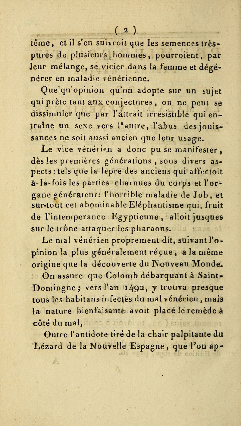pures de plusieurs,hommes, pourroient, par leur mélange, se vicier dans la femme et dégé- nérer en maladie vénérienne. Quelqu'opinion qu'on adopte sur un sujet qui prête tant aux conjectnres , on ne peut se dissimuler que par Tàltrait irrésistible qui en- traîne un sexe vers l®auire, l'abus des jouis- sances ne soit aussi ancien que leur usage. Le vice vénéri*»,n a donc pu se manifester, dès les premières générations , sous divers as- pects : tels que la lèpre des anciens qui affectoit à-la-fois les parties charnues du corps et l'or- gane générateur: l'horrible maladie de Job, et sur-tout cet abouiinable Eléphantisme qui, fruit de rintemperance Egyptienne , alloit jusques sur le trône attaquer les pharaons. Le mal vénérien proprement dit, suivant To- plnion la plus généralement reçue , a la même origine que la découverte du Nouveau Monde* On assure que Colomb débarquant à Saint- Domingue,* vers Tan 1492, y trouva presque tous les habitans infectés du mal vénérien, mais la nature bienfaisante avoit placé le remède à côté du mal, Outre l'antidote tiré de la chair palpitante du Lézard de la Nouvelle Espagne, que Ton ap-
