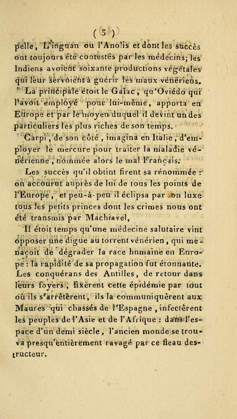 pelle, U'inguan ou l'Anolis et dont les succès ont toujours ete contestés paries médecins; )és Indiens avoîerït soixante productions végétales qui leur sërvôiènt à guérir lés maux vénériens, 'Là pritléipâle étoitle Gaîac, qu'Oviédo qui PavditéiïVployé pour lui-même, apporta en Epropâ et par îè^^ïioyén duquel il devint un des particuliers les plus riches de son temp3. ^ Cârpi ,'de son côté , imagtnà en ItalieV^d'era* ployer le mercure pour traiter la uialadie vé- nérienne .noinmée alors le mal Français; Les succès qu'il obtint firent sa rénommée z' on accburut auprès de lui de tous les points de rËuropeV et peu-à-peu il éclipsa par ,:^n luxe tous les petits princes dont les crimes nous ont été transmis par Macbravel, Il étoit temps qu'une médecine salutaire vint opposer une digue au torrent vénérien , qui me-i nacôit dé dégrader la r'ace humaine en Euro- pe : là rapidité de sa propagation fut étonnante. Les conquérans des Antilles, de retour dans liïurs foyers ; fixèrent cette épidémie par tout ou ils s^arrêtèrent, ils la communiquèrent aux Maures qui chassés de 1-Espagne , infectèrent les peuples de l'Asie et de TAfrique : da'n^i'es- pace d'un demi siècle, l'ancien monde se trou- va presqu'ëntièrement ravagé par ce fléau des- tructeur.