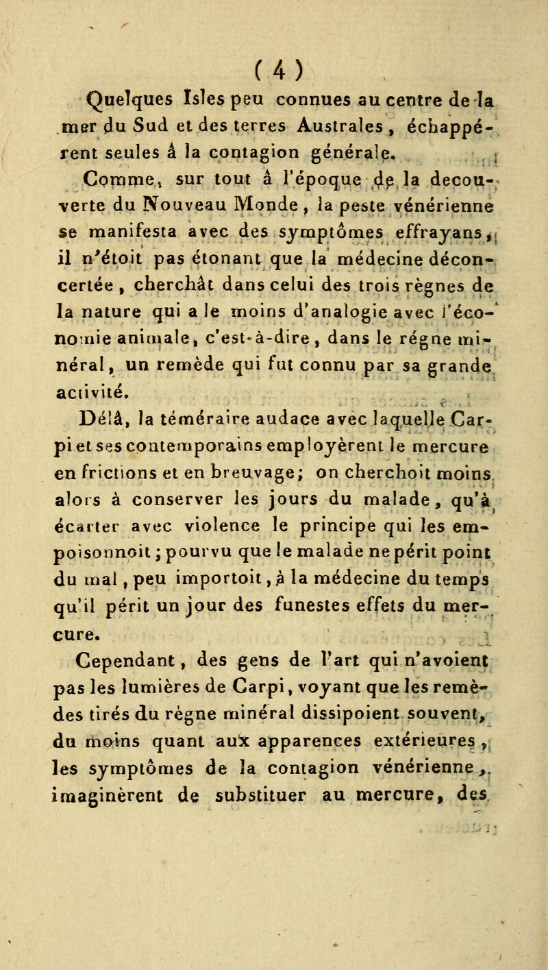 Quelques îsles peu connues au centre de la mer du Sud et des terres Australes , écbappé- rent seules â îa contagion générale. ; Commet sur tout â l'époque ^p, la decou-; verte du Nouveau Monde, la peste vénérienne se manifesta avec des symptômes effrayans^l il n'étoit pas étonant que la médecine décon- certée , cherchât dans celui des trois règnes de la nature qui a le moins d'analogie avec l'éco- nonie aniuiaie, c'est«à-dire, dans le régne mi- néral, un remède qui fut connu par sa grande activité. .... t' ... Déiâ, la téméraire audace avec laquelle Car- pi et ses contemporains employèrent le mercure en frictions et en breuvage; on cherchoit moins, alors à conserver les jours du malade, qu'à écarter avec violence le principe qui les em- poisonnoit ; pourvu que le malade ne périt point du mal, peu importoit, jà la médecine du temps qu'il périt un jour des funestes effets du mer- cure. Cependant, des gens de Tart qui n'avoient pas les lumières de Carpi, voyant que les remè- des tirés du règne minéral dissipoient souvent, du moins quant aui apparences extérieures ,; les symptômes de îa contagion vénérienne^, imaginèrent de substituer au mercure, des.