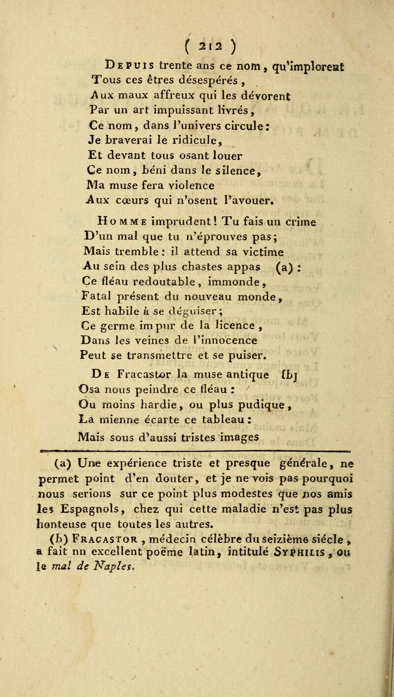 Depuis trente ans ce nom, qu^împîoreat Tous ces êtres désespérés , Aux maux affreux qui les dévorent Par un art impuissant livrés, Ce nom, dans l'univers circule: Je braverai le ridicule. Et devant tous osant louer Ce nom, béni dans le silence. Ma muse fera violence Aux cœurs qui n'osent l'avouer. Ho MME imprudent! Tu fais un crime D'un mal ^ue tu n'éprouves pas; Mais tremble : il attend sa victime Au sein des plus chastes appas (a) : Ce fléau redoutable , immonde. Fatal présent du nouveau monde, Est habile à se déguiser; Ce germe impur de la licence , Dans les veines de l'innocence Peut se transmettre et se puiser. D E Fracastor la muse antique ihj Osa nous peindre ce fléau : Ou moins hardie, ou plus pudique, Là mienne écarte ce tableau : Mais sous d'aussi tristes images (a) Une expérience triste et presque générale, ne permet point d'en douter, et je ne vois pas pourquoi nous serions sur ce point plus modestes que jios amis les Espagnols, chez qui cette maladie n'est pas plus honteuse que toutes les autres. (b) Fracastor , médecin célèbre du seizième siècle , a fait nn excellent poëme latin, intitulé Syphilis, ou j le mal de Naples. J