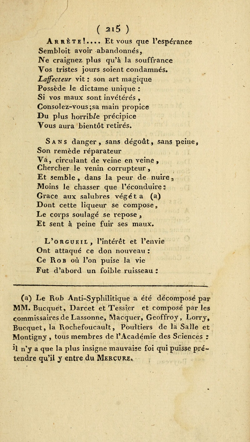 Arrête!.... Et vous que Pespérance Sembloit avoir abandonnés, T^e craignez plus qu'à la souffrance Vos tristes jours soient condamnés. Laffecteur vit : son art magique Possède le dictame unique : Si vos maux sont invétérés , Consolez-vous ;sa main propice Du plus horrib/e précipice Vous aura bientôt retirés. Sans danger, sans dégoût, sans peine. Son remède réparateur Va, circulant de veine en veine. Chercher le venin corrupteur, Et semble, dans la peur de nuire. Moins le chasser que l'éconduire; Grâce aux salubres végét a (a) Dont cette liqueur se compose. Le corps soulagé se repose ^ Et sent à peine fuir ses maux. L'orgueil, l'intérêt et l'envie Ont attaqué ce don nouveau : Ce RoB où l'on puise la vie Fut d'abord un foible ruisseau l (a) Le Rob Anti-Syphilitique a été décomposé par MM. Bucquet, Darcet et Tessier et composé par les commissaires de Lassonne, Macquer, Geoffroy, Lorry, Bucquet, la Rochefoucault, Poultiers de la Salle et Montigny , tous membres de l'Académie des Sciences : Û n'y a que la plus insigne mauvaise foi qui puisse pré-* tendre qu'il y entre du Mercure»,