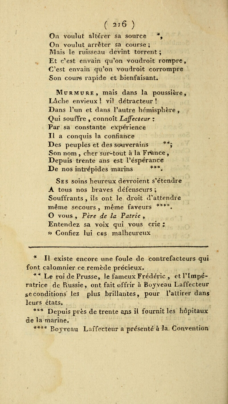 On voulut altérer sa source *, On voulut arrêter sa course ; Mais le ruisseau devint torrent ; Et c'est envaîn qu'on voudroît rompre. C'est envain qu'on voudroit corrompre Son cours rapide et bienfaisant. Murmure, mais dans la poussière. Lâche envieux î viî détracteur ! Dans l'un et dans l'autre hémisphère , Qui soufYre , connoît Laffecteur : Par sa constante expérience Il a conquis la confiance Des peuples et des souverains ^*j Son nom , cher sur-tout à la Fiance , Depuis trente ans est l'espérance De nos intrépides marins ***. Ses soins heureux devroîent s'étendre A tous nos braves défenseurs ; Souffrants , ils ont le droit d'attendre même secours , même faveurs *^**. O vovis , Fère de la Patrie , Entendez sa voix qui vous crie : »» Confiez lui ces malheureux * Il existe encore une foule de contrefacteurs qui font calomnier ce remède précieux. ** Le roi de Prusse, le fameux Frédéric , et l'Impé- ratrice de Russie, ont fait offrir à Boyveau Laffecteur se conditions les plus brillantes, pour l'attirer dans leurs états, *** Depuis près de trente a^s il fournit les hôpitaux ée la marine, t*** Boj'veau Laffecteur a présenté a la Convention