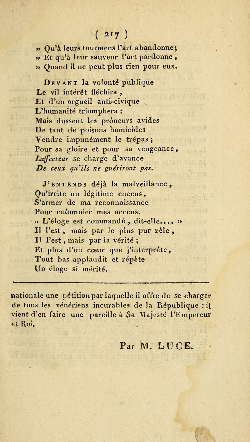 »» Qu*à leurs tourmens Tart abandonne; il Et qu'à leur sauveur l'art pardonne , j» Quand il ne peut plus rien pour eux. Devant la volonté publique Le vil intérêt fléchira , Et d'un orgueil anti-civique L'humanité triomphera : Mais dussent les prôneurs avides De tant de poisons homicides Vendre impunément le trépas ; Pour sa gloire et pour sa vengeance, Laffecteur se charge d'avance De ceux qu'ils ne guériront pas. J'entends déjà la malveillance. Qu'irrite un légitime encens, S'armer de ma reconnoissance Pour ca/omnier mes accens. u L'éloge est commandé , dit-elle, é,. s» Il l'est, mais par ie plus pur zèle, Il l'est, mais par la vérité ; Et plus d'un cœur que j'interprète. Tout bas applaudit et répète Un éloge si mérité. nationale une pétition par laquelle il offre de se charger de tous les vénériens incurables de îa République : il vient d'en faire une pareille à Sa Majesté l'Empereur et Roi, . Par M. LUGE.