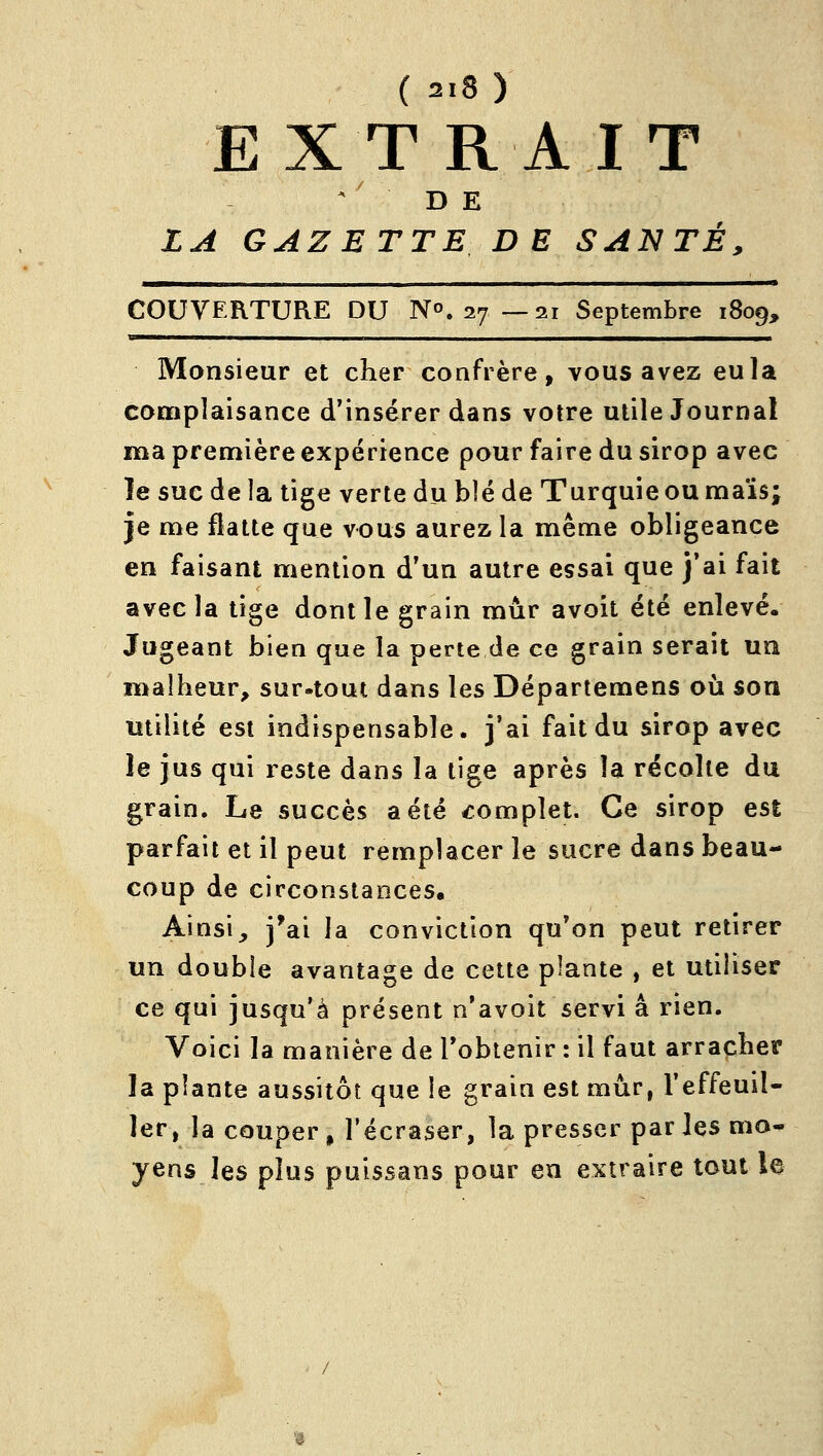 EXT RAIT D E LA GAZETTE DE SANTÉ, COUVERTURE DU N^. 27—21 Septembre 1809, ■ ' Monsieur et cher confrère, vous avez eu la coniplaisance d'insérer dans votre utile Journal ma première expérience pour faire du sirop avec le suc de ia tige verte du blé de Turquie ou raaïs; je me flatte que vous aurez la même obligeance en faisant mention d'un autre essai que j'ai fait avec la tige dont le grain mûr avoit été enlevé. Jugeant bien que la perte de ce grain serait un malheur, sur.tout dans les Départemens où son utilité est indispensable, j'ai fait du sirop avec le jus qui reste dans la tige après la récolte du grain. Le succès a été complet. Ce sirop est parfait et il peut remplacer le sucre dans beau- coup de circonstances. Ainsi, i*ai la conviction qu'on peut retirer un double avantage de cette plante , et utiliser ce qui jusqu'à présent n'avoit servi a rien. Voici la manière de l'obtenir : il faut arracher la plante aussitôt que le grain est mûr, l'effeuil- ler, la couper» l'écraser, la presser parles mo- yens les plus puissans pour en extraire tout le