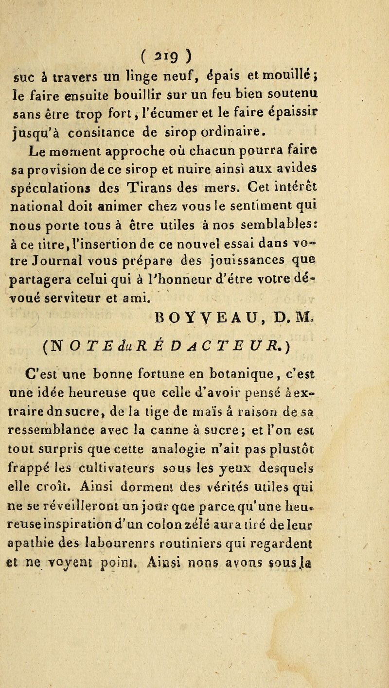 ( 519 ) suc à travers un linge neuf, épais et mouillé ; le faire ensuite bouillir sur un feu bien soutenu sans être trop fort, l'écumer et le faire épaissir jusqu'à consitance de sirop ordinaire. Le moment approche où chacun pourra faire sa provision de ce sirop et nuire ainsi aux avides spéculations des Tirans des mers. Cet intérêt national doit animer chez vous le sentiment qui nous porte tous à être utiles à nos semblables: à ce iitre,l'insertionde ce nouvel essai dans vo« ire Journal vous prépare des jouissances que partagera celui qui à l'honneur d'être votre dé» voué serviteur et ami* BOYVEAU, D. M» CN O TE du R É D A C TE UR.) C'est une bonne fortune en botanique, c*est une idée heureuse que celle d'avoir pensé à ex- traire dnsucre, de la lige de maïs a raison de sa ressemblance avec la canne à sucre; et Ton est tout surpris que celte analogie n'ait pas plustôt frappé les cultivateurs sous les yeux desquels elle croît. Ainsi dorment des vérités utiles qui ne se réveilleront un jour que parcequ'une heu» reuse inspiration d'un colon zéïé aura lire de leur apathie des laboureurs routiniers qui regardent nt ne vojent point. Aiasi nons avons sous|a