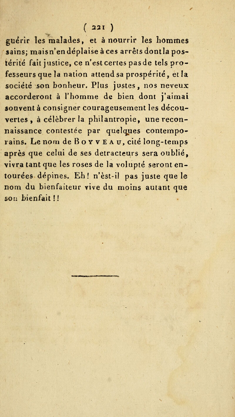 ( 1221 ) guérir les malades, et à nourrir les hommes sains; maisn'endéplaise à ces arrêts dontia pos- térité fait justice, ce n'est certes pas de tels pro- fesseurs que la nation attend sa prospérité, et îa société son bonheur. Plus justes, nos neveux accorderont à l'homme de bien dont j'aimai souvent à consigner courageusement les décou- vertes , à célébrer la philantropie, une recon- naissance contestée par quelcyies contempo- rains. Le nom de B o y v E a u, cité long-temps après que celui de ses détracteurs sera oublié, vivra tant que les roses de la volupté seront en- tourées dépines. Eh! n'èst-iî pas juste que le nom du bienfaiteur vive du moins autant que son bienfait ! 1 ' •