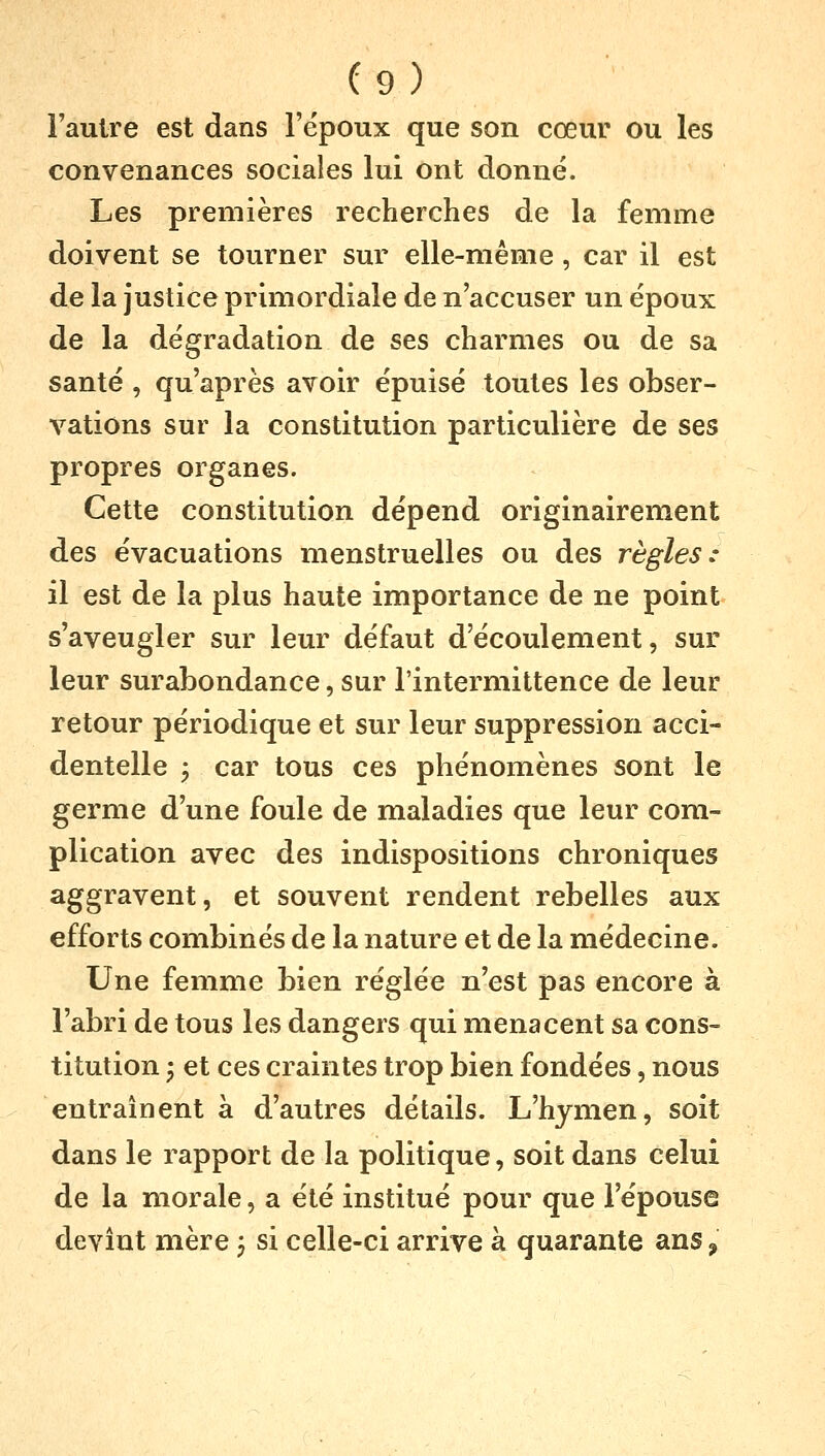 l'autre est dans l'époux que son cœur ou les convenances sociales lui ont donné. Les premières recherches de la femme doivent se tourner sur elle-même, car il est de la justice primordiale de n'accuser un époux de la dégradation de ses charmes ou de sa santé , qu'après avoir épuisé toutes les obser- vations sur la constitution particulière de ses propres organes. Cette constitution dépend originairement des évacuations menstruelles ou des règles: il est de la plus haute importance de ne point s'aveugler sur leur défaut d'écoulement, sur leur surabondance, sur l'intermittence de leur retour périodique et sur leur suppression acci- dentelle 3 car tous ces phénomènes sont le germe d'une foule de maladies que leur com- plication avec àes indispositions chroniques aggravent, et souvent rendent rebelles aux efforts combinés de la nature et de la médecine. Une femme bien réglée n'est pas encore à l'abri de tous les dangers qui menacent sa cons- titution i et ces craintes trop bien fondées, nous entraînent à d'autres détails. L'hymen, soit dans le rapport de la politique, soit dans celui de la morale, a été institué pour que l'épouse devînt mère ; si celle-ci arrive à quarante ans,