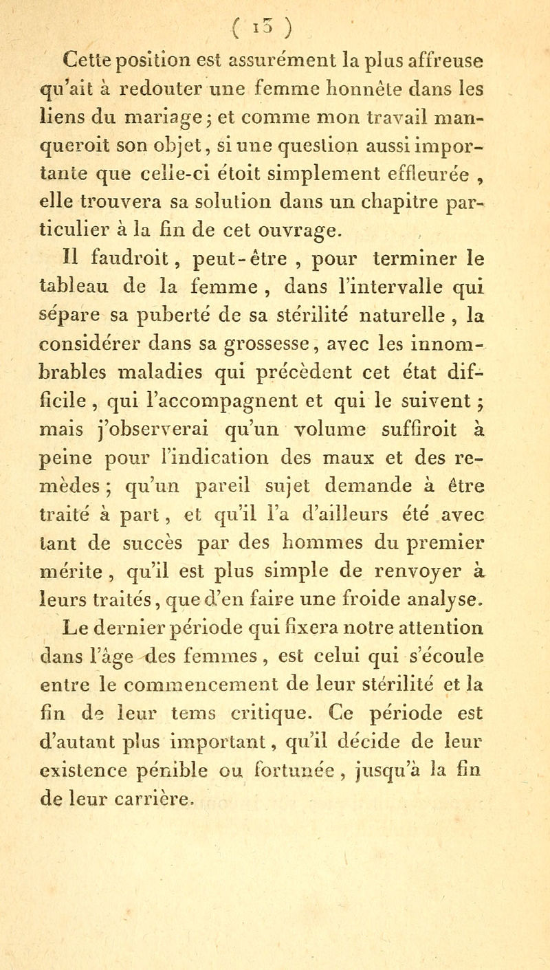 ( i5;,) Cette position est assurément la plus affreuse qu'ait à redouter une femme honnête dans les liens du mariage ; et comme mon travail man- queront son objet, si une question aussi impor- tante que celle-ci étoit simplement effleurée , elle trouvera sa solution dans un chapitre par- ticulier à la fin de cet ouvrage. Il faudroit, peut-être , pour terminer le tableau de la femme , dans l'intervalle qui sépare sa puberté de sa stérilité naturelle , la considérer dans sa grossesse, avec les innom- brables maladies qui précèdent cet état dif- ficile , qui l'accompagnent et qui le suivent ; mais j'observerai qu'un volume suffiroit à peine pour l'indication des maux et des re- mèdes ; qu'un pareil sujet demande à être traité à part, et qu'il l'a d'ailleurs été avec tant de succès par des hommes du premier mérite , qu'il est plus simple de renvoyer à leurs traités, que d'en faire une froide analyse. Le dernier période qui fixera notre attention dans l'âge des femmes, est celui qui s'écoule entre le commencement de leur stérilité et la fin de leur tems critique. Ce période est d'autant plus important, qu'il décide de leur existence pénible ou fortunée , jusqu'à la fin de leur carrière.