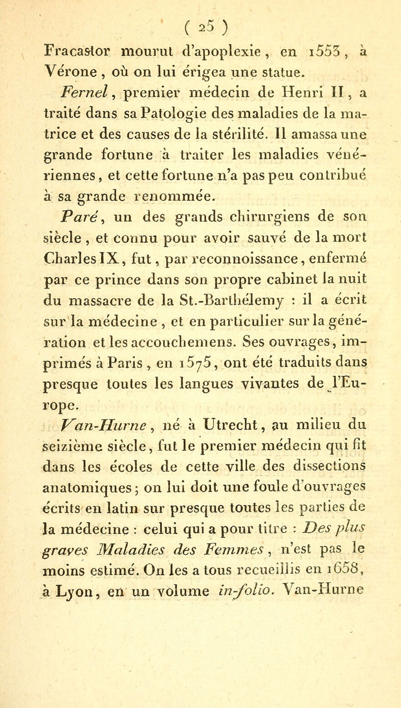 Fracastor mourut d'apoplexie, en i555, à Vérone , où on lui érigea une statue. Fernel, premier médecin de Henri II, a traité dans sa Patologie des maladies de la ma- trice et des causes de la stérilité. Il amassa une grande fortune à traiter les maladies véné- riennes , et cette fortune n'a pas peu contribué à sa grande renommée. Paré, un des grands chirurgiens de son siècle , et connu pour avoir sauvé de la mort Charles IX, fut, par reconnoissance, enfermé par ce prince dans son propre cabinet la nuit du massacre de la St.-Barthélémy : il a écrit sur la médecine , et en particulier sur la géné- ration etlesaccouchemens. Ses ouvrages, im- primés à Paris , en 15y5, ont été traduits dans presque toutes les langues vivantes de l'Eu- rope. Van-îlurne, né à Utrecht, au milieu du seizième siècle, fut le premier médecin qui fit dans les écoles de cette ville des dissections an-atomiques ; on lui doit une foule d'ouvrages écrits en latin sur presque toutes les parties de la médecine : celui qui a pour titre : Des plus graves Maladies des Femmes , n'est pas le moins estimé. On les a tous recueillis en i658, à Lyon, en un volume in-folio. Van-Hurne